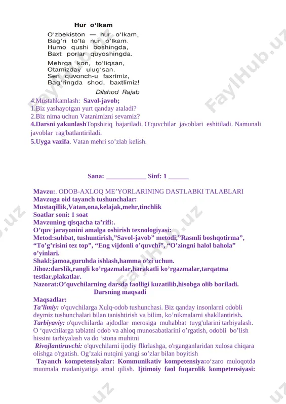 ash: savol-javob; 1.biz yashayotgan yurt qanday ataladi? 2.biz nima uchun vatanimizni sevamiz? 4.darsni yakunlashtopshiriq bajariladi. o'quvchilar javoblari eshitiladi. namunali javoblar rag'batlantiriladi. 5.uyga vazifa. vatan mehri so’zlab kelish. sana: ____________ sinf: 1 ______ mavzu:. odob-axloq me’yorlarining dastlabki talablari mavzuga oid tayanch tushunchalar: mustaqillik,vatan,ona,kelajak,mehr,tinchlik soatlar soni: 1 soat mavzuning qisqacha ta’rifi:. o’quv jarayonini amalga oshirish texnologiyasi: metod:suhbat, tushuntirish,”savol-javob” metodi,”rasmli boshqotirma”, “to’g’risini tez top”, “eng vijdonli o’quvchi”, “o’zingni halol bahola” o’yinlari. shakl:jamoa,guruhda ishlash,hamma o’zi uchun. jihoz:darslik,rangli ko’rgazmalar,harakatli ko’rgazmalar,tarqatma testlar,plakatlar. nazorat:o’quvchilarning darsda faolligi kuzatilib,hisobga olib boriladi. darsning maqsadi maqsadlar: ta’limiy: o'quvchilarga xulq-odob tushunchasi. biz qanday insonlarni odobli deymiz tushunchalari bilan tanishtirish va bilim, ko’nikmalarni shakllantirish. tarbiyaviy: o'quvchilarda ajdodlar merosiga muhabbat tuyg'ularini tarbiyalash. o ‘quvchilarga tabiatni odob va ahloq munosabatlarini o’rgatish, odobli bo’lish hissini tarbiyalash va do ‘stona muhitni rivojlantiruvchi: o'quvchilarni ijodiy flkrlashga, o'rganganlaridan xulosa chiqara olishga o'rgatish. og’zaki nutqini yangi so’zlar bilan boyitish tayanch kompetensiyalar: kommunikativ kompetensiya:o‘zaro muloqotda muomala madaniyatiga amal qilish. ijtimoiy faol …