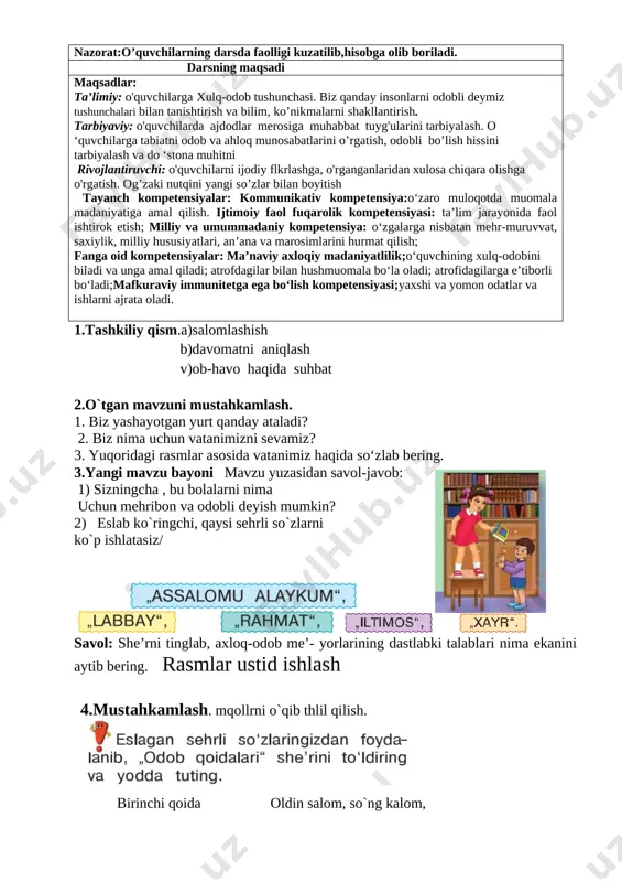 2. mahallangizdagi obodonlashtirish ishlari haqida so‘zlab bering. [image: image4.png] [image: image5.png] toshkent – o`bekistonning poytaxti [image: image6.png] 4.mustahkamlash: savol-javob; 1.biz yashayotgan yurt qanday ataladi? 2.biz nima uchun vatanimizni sevamiz? 4.darsni yakunlashtopshiriq bajariladi. o'quvchilar javoblari eshitiladi. namunali javoblar rag'batlantiriladi. 5.uyga vazifa. vatan mehri so’zlab kelish. sana: ____________ sinf: 1 ______ fan nomi: odobnoma 3-dars mavzu:. odob-axloq me’yorlarining dastlabki talablari mavzuga oid tayanch tushunchalar: mustaqillik,vatan,ona,kelajak,mehr,tinchlik soatlar soni: 1 soat mavzuning qisqacha ta’rifi:. o’quv jarayonini amalga oshirish texnologiyasi: metod:suhbat, tushuntirish,”savol-javob” metodi,”rasmli boshqotirma”, “to’g’risini tez top”, “eng vijdonli o’quvchi”, “o’zingni halol bahola” o’yinlari. shakl:jamoa,guruhda ishlash,hamma o’zi uchun. jihoz:darslik,rangli ko’rgazmalar,harakatli ko’rgazmalar,tarqatma testlar,plakatlar. nazorat:o’quvchilarning darsda faolligi kuzatilib,hisobga olib boriladi. darsning maqsadi maqsadlar: ta’limiy: o'quvchilarga xulq-odob tushunchasi. biz qanday insonlarni odobli deymiz tushunchalari bilan tanishtirish va bilim, ko’nikmalarni shakllantirish. tarbiyaviy: o'quvchilarda ajdodlar merosiga muhabbat tuyg'ularini tarbiyalash. o ‘quvchilarga tabiatni odob va ahloq munosabatlarini o’rgatish, odobli bo’lish hissini tarbiyalash va do ‘stona muhitni rivojlantiruvchi: o'quvchilarni ijodiy flkrlashga, o'rganganlaridan …