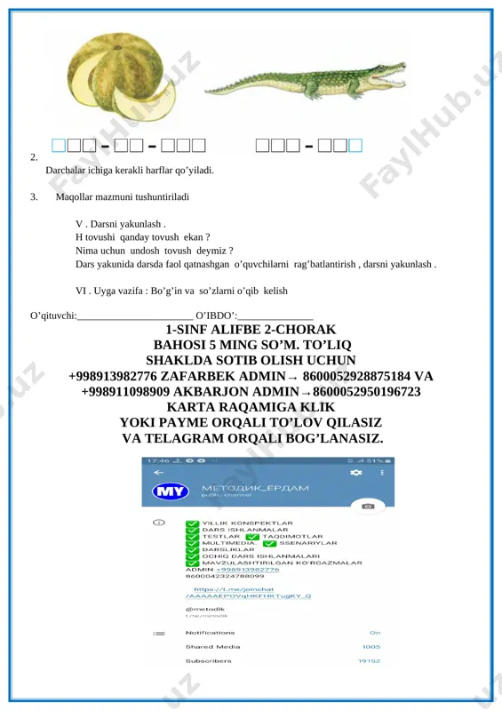 iqlatish . lug’at ishi o’tkazish dam olish daqiqasi : ”dilorom” qo’shig’i. iv.yangi mavzuni mustahkamlash . 1. darslikdagi bo’g’inlar, so’zlar, maqollar “davom ettir” o’yini orqali o’quvchilarga ketma- ket o’qitish ket o’qitish 2. [image: image6.png] darchalar ichiga kerakli harflar qo’yiladi. 3. maqollar mazmuni tushuntiriladi v . darsni yakunlash . h tovushi qanday tovush ekan ? nima uchun undosh tovush deymiz ? dars yakunida darsda faol qatnashgan o’quvchilarni rag’batlantirish , darsni yakunlash . vi . uyga vazifa : bo’g’in va so’zlarni o’qib kelish o’qituvchi:_______________________ o’ibdo’:_______________ 1-sinf alifbe 2-chorak bahosi 5 ming so’m. to’liq shaklda sotib olish uchun +998913982776 zafarbek admin→ 8600052928875184 va +998911098909 akbarjon admin→8600052950196723 karta raqamiga klik yoki payme orqali to’lov qilasiz va telagram orqali bog’lanasiz. [image: image7.png]