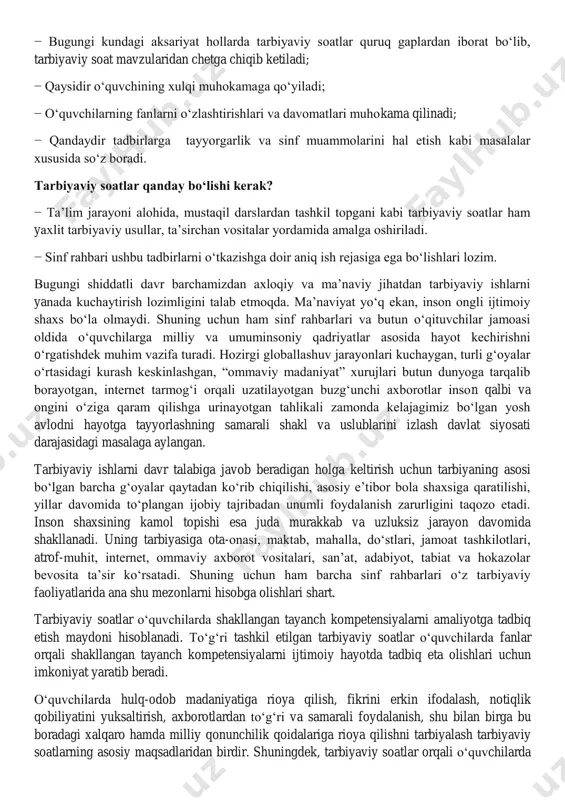 turli g‗oyalar o‗rtasidagi kurash keskinlashgan, ―ommaviy madaniyat‖ xurujlari butun dunyoga tarqalib borayotgan, internet tarmog‗i orqali uzatilayotgan buzg‗unchi axborotlar inson qalbi va ongini o‗ziga qaram qilishga urinayotgan tahlikali zamonda kelajagimiz bo‗lgan yosh avlodni hayotga tayyorlashning samarali shakl va uslublarini izlash davlat siyosati darajasidagi masalaga aylangan. tarbiyaviy ishlarni davr talabiga javob beradigan holga keltirish uchun tarbiyaning asosi bo‗lgan barcha g‗oyalar qaytadan ko‗rib chiqilishi, asosiy e‘tibor bola shaxsiga qaratilishi, yillar davomida to‗plangan ijobiy tajribadan unumli foydalanish zarurligini taqozo etadi. inson shaxsining kamol topishi esa juda murakkab va uzluksiz jarayon davomida shakllanadi. uning tarbiyasiga ota-onasi, maktab, mahalla, do‗stlari, jamoat tashkilotlari, atrof-muhit, internet, ommaviy axborot vositalari, san‘at, adabiyot, tabiat va hokazolar bevosita ta‘sir ko‗rsatadi. shuning uchun ham barcha sinf rahbarlari o‗z tarbiyaviy faoliyatlarida ana shu mezonlarni hisobga olishlari shart. tarbiyaviy soatlar o‗quvchilarda shakllangan tayanch kompetensiyalarni amaliyotga tadbiq etish maydoni hisoblanadi. to‗g‗ri tashkil etilgan tarbiyaviy soatlar o‗quvchilarda fanlar orqali shakllangan tayanch kompetensiyalarni ijtimoiy hayotda tadbiq eta …