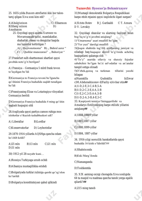 linza ixtiro qilindi. c)shimoliy amerikada yagona ichki bozor shakallana boshadi—m.lyuter ta`limotiga mos g`oya tarqaldi. d)rossiya qozon, astraxan va sibir xonliklari bosib olindi—buyuk geografik kashfiyotlar boshlandi 19.1792-yilda nepal davlati qaysi davlatga vassallikni majburan qabul qildi?## a)buyuk britaniya b)yaponiya c)xitoy d)farnsiya 20. 1848-1850 yillarda qaysi davlatda dehqonlar qo’zg’oloni bo’lib otdi?# a)turkiya b)eron c)hindiston d)afg’oniston 21. qachon rossiya elchisi m. tevkelevni abulxayrxon huzuriga jo'natdi? a) 1714-yilda c) 1723-yilda b) 1726-yilda d) 1731-yilda 22. rossiya bosqini arafasida qo'qonda qaysi urug` sulolasi hukmronlik qilardi? a)qo'ngirot c)mang’it urug'i b)ming urug`i d) barlos urug` 23. shayboniylar davridagi ta'lim haqida xato javobni toping. a)bolaga 6 yoshdan ta'lim beriladigan bo'ldi b)maktabda uch yil o'qigach, o'quvchilar madrasaga o`tkazilgan c)madrasada uch bosqichli ta'lim joriy etildi d)madrasada har bir bosqichda 7 yildan jami 21 yil davom etardi 24. qoraqalpoq yozma adabiyoti qachon shakllandi? a) xv asrda b) xvi asrda c) xvii asrda d) xviii asrda tuzuvchi: ilyosxo’ja bekmirzayev 25. 1655-yilda buxoro atroflarini …