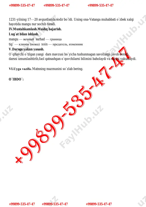 turadi. iv.mustahkamlash.mashq bajarish. lug`at bilan ishlash. mangu — vechniy sarhad — granitsa tig` — klinok (noja) xoin — predatel, izmennik v.darsga yakun yasash. o`qituvchi o`tilgan yangi dars mavzusi bo`yicha tushunmagan savollarga javob beradi, darsni umumlashtirib,faol qatnashgan o`quvchilarni bilimini baholaydi va darsni yakunlaydi. vi.uyga vazifa. matnning mazmunini so`zlab bering. o`ibdo`: +99899-535-47-47 +99899-535-47-47 +99899-535-47-47 +99899-535-47-47 +99899-535-47-47 +99899-535-47-47 sana:____________ 6- «______»sinf 51-mavzu : butun va kasr sonlar. dars maqsadlari: 1.ta’limiy: o`quvchilarning og`zaki va yozma savodxonligini oshirish.mavzuga oid faol so`zlar ni o`zlashtirish va amalda qo`llash. 2.tarbiyaviy : o`quvchilarda vatanga muxabbat,sadoqat tuyg`ularini kuchaytirish, vatanimizga sodiq farzandlarni tarbiyalash . 3.rivojlantiruvchi: o`quvchilarni mantiqan fikrlash malakasi kompetensiyasini rivojlantirish. kompetensiya : mavzu yuzasidan hosil qilingan bilim, ko`nikma, malakalarini kundalik hayotda qo`llay olish kompetentligi rivojlantiriladi dars metodlari: aqliy hujum , klaster, guruhlarda ishlash darsning borishi. i.tashkiliy qism. o`quvchilar bilan salomlashish. davomatni va o`quvchilarning darsga tayyorgarligini tekshirish. darsning maqsad va vazifalari bilan o`quvchilarni tanishtirish. ii.o`tilgan mavzuni takrorlash. uyga vazifa matnni so`rash …