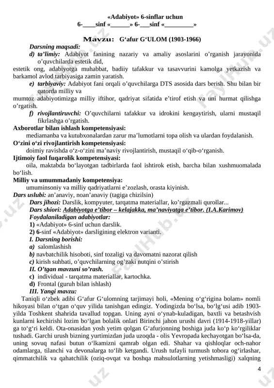rni mustaqil fikrlashga o’rgatish. axborotlar bilan ishlash kompetensiyasi: mediamanba va kutubxonalardan zarur ma’lumotlarni topa olish va ulardan foydalanish. o‘zini o‘zi rivojlantirish kompetensiyasi: doimiy ravishda o‘z-o‘zini ma’naviy rivojlantirish, mustaqil o‘qib-o‘rganish. ijtimoiy faol fuqarolik kompetensiyasi: oila, maktabda bo‘layotgan tadbirlarda faol ishtirok etish, barcha bilan xushmuomalada bo‘lish. milliy va umummadaniy kompetensiya: umuminsoniy va milliy qadriyatlarni e’zozlash, orasta kiyinish. dars uslubi: an’anaviy, noan’anaviy (tagiga chizilsin) dars jihozi: darslik, kompyuter, tarqatma materiallar, ko’rgazmali qurollar... dars shiori: adabiyotga e’tibor – kelajakka, ma’naviyatga e’tibor. (i.a.karimov) foydalaniladigan adabiyotlar: 1) «adabiyot» 6-sinf uchun darslik. 2) 6-sinf «adabiyot» darsligining elektron varianti. i. darsning borishi: a) salomlashish b) navbatchilik hisoboti, sinf tozaligi va davomatni nazorat qilish c) kirish suhbati, o’quvchilarning og’zaki nutqini o’stirish ii. o’tgan mavzuni so’rash. c) individual - tarqatma materiallar, kartochka. d) frontal (guruh bilan ishlash) iii. yangi mavzu: taniqli o‘zbek adibi g‘afur g‘ulomning tarjimayi holi, «mening o‘g‘rigina bolam» nomli hikoyasi bilan o‘tgan o‘quv yilida tanishgan edingiz. yodingizda bo‘lsa, …