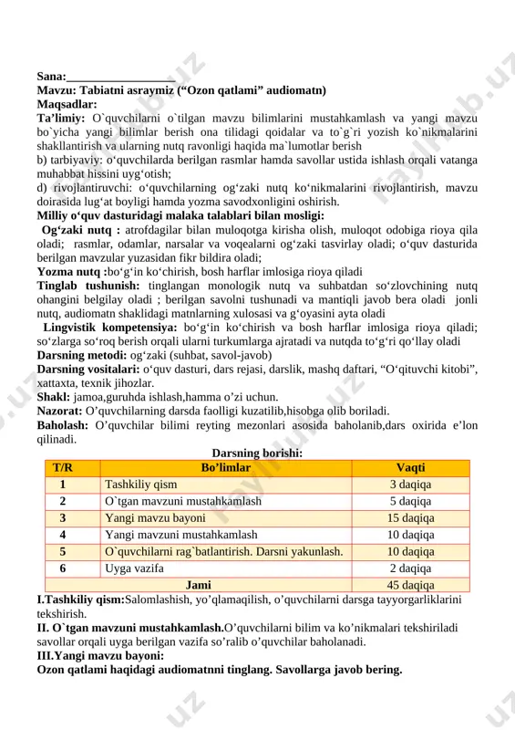 : _____________________ sana:__________________ mavzu: rasm asosida topshiriqlar maqsadlar: ta’limiy: o`quvchilarni o`tilgan mavzu bilimlarini mustahkamlash va yangi mavzu bo`yicha yangi bilimlar berish ona tilidagi qoidalar va to`g`ri yozish ko`nikmalarini shakllantirish va ularning nutq ravonligi haqida ma`lumotlar berish b) tarbiyaviy: oʻquvchilarda berilgan rasmlar hamda savollar ustida ishlash orqali vatanga muhabbat hissini uygʻotish; d) rivojlantiruvchi: oʻquvchilarning ogʻzaki nutq koʻnikmalarini rivojlantirish, mavzu doirasida lugʻat boyligi hamda yozma savodxonligini oshirish. milliy oʻquv dasturidagi malaka talablari bilan mosligi: ogʻzaki nutq : atrofdagilar bilan muloqotga kirisha olish, muloqot odobiga rioya qila oladi; rasmlar, odamlar, narsalar va voqealarni ogʻzaki tasvirlay oladi; oʻquv dasturida berilgan mavzular yuzasidan fikr bildira oladi; yozma nutq :boʻgʻin koʻchirish, bosh harflar imlosiga rioya qiladi tinglab tushunish: tinglangan monologik nutq va suhbatdan soʻzlovchining nutq ohangini belgilay oladi ; berilgan savolni tushunadi va mantiqli javob bera oladi jonli nutq, audiomatn shaklidagi matnlarning xulosasi va gʻoyasini ayta oladi lingvistik kompetensiya: boʻgʻin koʻchirish va bosh harflar imlosiga rioya …
