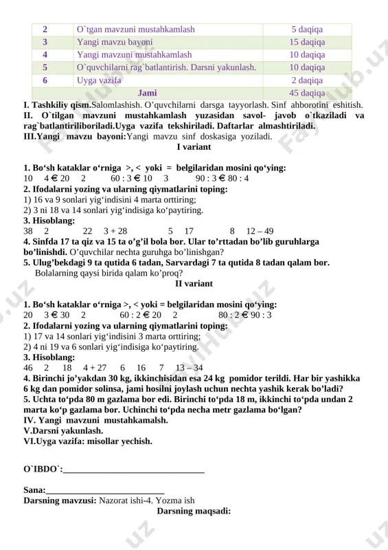 n, 16 nafarida 3 tadan katakdaftar bor. o'quvchilarda hammasi bo'lib nechta katak daftar bor? yechish: 18 • 2+ 16 • 3=36 + 48=84 javob: 84 ta daftar bor. v.o`quvchilarni rag`batlantirish. darsni yakunlash.darsdagi faol ishtirokiga qarab, o’quvchilar rag’batlantiriladi va dars yakunida ballar umumlashtirilib yakuniy ballar e’lon qilinadi. vi.uyga vazifa:misollar yechish. o`ibdo`:__________________________ sana_____________________ mavzu: 8 – nazorat ishi. darsning maqsadi:ta`limiy: o'quvchilarning darslarda egallaganbilim, ko'nikma va malakalarini nazorat qilish va baholash tarbiyaviy: sport bilan shug`ullanishni targ`ib qilish, ish bajarishda tozalikka, ozodalikka, tartibga rioya qilishga o`rgatish. t.k.3. o‘rganilgan mavzu doirasida o‘qituvchi bilan birgalikda o‘quv masalasini qismlarga ajrata olish; o‘qituvchi bilan birgalikda masala yechimiga yaqinlashish darajasini baholay olish va zarur hollarda o‘z faoliyatini to‘g‘irlay olish; rivojlantiruvchi: o’quvchilarda matematik nutq, xotira, tafakkurni, yozuv ko’nikmalarini rivojlantirish. o’quvchilarning faolligini oshirish, olingan bilimlarini hayot bilan bog’lash f.k.3: sodda real hodisalarni matematik tilda ifodalash usullarining samarali ekanligini tushuna olish. darsning turi:yangi bilim beruvchi: darsning metodi: savol javob, tushuntirish darsning jihozi: …
