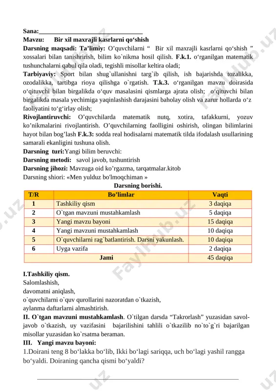 a ifodalang va ularning yig‘indisini toping. [image: image74.png] + [image: image76.png] =[image: image78.png] o`ibdo`:______________________________ sana:________________________________ mavzu: bir xil maxrajli kasrlarni qo‘shishni mustahkamlash darsning maqsadi: ta’limiy: o’quvchilarni “ bir xil maxrajli kasrlarni qo‘shishni” xossalari bilan tanishrirish, bilim ko`nikma hosil qilish. f.k.1. o‘rganilgan matematik tushunchalarni qabul qila oladi, tegishli misollar keltira oladi; tarbiyaviy: sport bilan shug`ullanishni targ`ib qilish, ish bajarishda tozalikka, ozodalikka, tartibga rioya qilishga o`rgatish. t.k.3. o‘rganilgan mavzu doirasida o‘qituvchi bilan birgalikda o‘quv masalasini qismlarga ajrata olish; o‘qituvchi bilan birgalikda masala yechimiga yaqinlashish darajasini baholay olish va zarur hollarda o‘z faoliyatini to‘g‘irlay olish; rivojlantiruvchi: o’quvchilarda matematik nutq, xotira, tafakkurni, yozuv ko’nikmalarini rivojlantirish. o’quvchilarning faolligini oshirish, olingan bilimlarini hayot bilan bog’lash f.k.3: sodda real hodisalarni matematik tilda ifodalash usullarining samarali ekanligini tushuna olish. darsning turi:yangi bilim beruvchi: darsning metodi: savol javob, tushuntirish darsning jihozi: mavzuga oid ko’rgazma, tarqatmalar.kitob darsning shiori: «men yulduz bo'lmoqchiman » darsning borishi. t/r bo’limlar vaqti 1 tashkiliy qism …