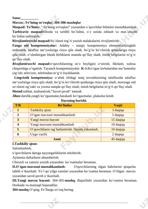 ’limiy: “mashqlar bilan ishlash” yuzasidan o`quvchilar bilimini mustahkamlash tarbiyaviy maqsad:ozoda va tartibli bo`lishni, o`z ustida ishlash va mas`uliyatli bo`lishni tarbiyalsh. fanga oid kompetensiyalar: adabiy – nutqiy kompetensiya elementlari(tinglab tushunish, talaffuz me’yorlariga rioya qila oladi, bo’g’in ko’chirish qoidalariga rioya qila oladi, o’zlashtirgan leksik birliklarni matnda qo’llay oladi, tinish belgilarini to’g’ri qo’llay oladi. rivojlantiruvchi maqsad:o‘quvchilarning so‘z boyligini o‘stirish, fikrlash, xulosa chiqarishga o‘rgatish. tayanch kompetensiyalar: k-1:ko‘rgan lavhalaridan ma’lumotlar yig‘ish; televizor, telefondan to‘g‘ri foydalanish. lingvistik kompetensiya: o‘zbek tilidagi nutq tovushlarining talaffuzida talaffuz me’yorlariga rioya qila oladi, bo‘g‘in ko‘chirish qoidasiga rioya qila oladi, mavzuga oid so‘zlarni og‘zaki va yozma nutqda qo‘llay oladi, tinish belgilarini to‘g‘ri qo‘llay oladi. metod:suhbat, tushuntirish,”savol-javob” metodi. jihoz:darslik,rangli ko’rgazmalar,harakatli ko’rgazmalar, plakatlar.kitob darsning borishi. t/r bo’limlar vaqti 1 tashkiliy qism 3 daqiqa 2 o`tgan mavzuni mustahkamlash 5 daqiqa 3 yangi mavzu bayoni 15 daqiqa 4 yangi mavzuni mustahkamlash 10 daqiqa 5 o`quvchilarni rag`batlantirish. darsni yakunlash. 10 daqiqa 6 uyga vazifa 2 daqiqa jami …