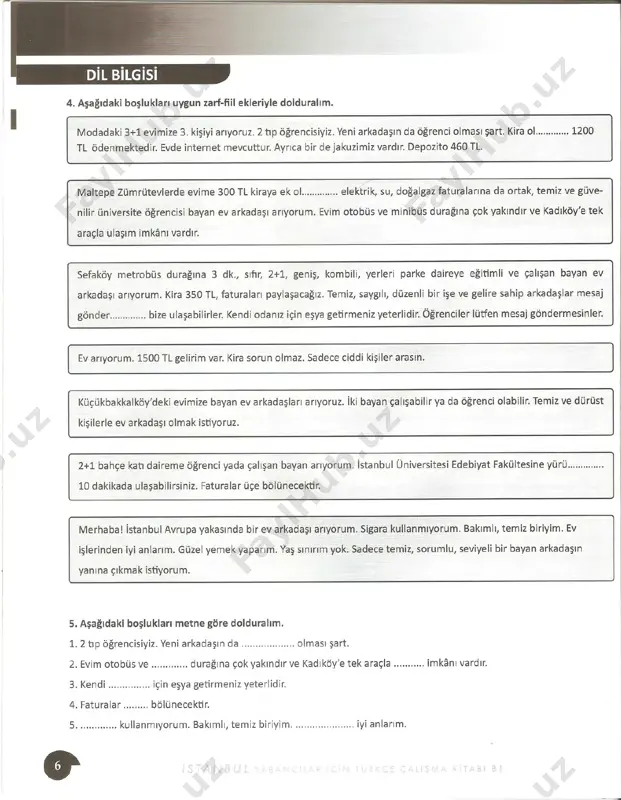 ıköy'e tek araçla ........... imkanı vardır. 3. kendi ....... .. .... .. için eşya getirmeniz yeterlidir. 4. faturalar ......... bölünecektir. 5 ..... ......... kullanmıyorum. bakımlı, temiz biriyim . ... ..... ............. iyi anlarım. b l 6. aşağıdaki kelimeleri kullanarak ev arkadaşı aramak için bir ilan yazalım. 1+1 /depozito/ öğrenci/ temiz/ düzen li/ yürüyerek 10 dakika/ metrobüs durağı/ kombili/ faturalar/ zemin kat 7. aşağıdaki cümleleri "-(y)lp, -madan, -(y)arak, -(y)a -(y)a" zarf-fiil eklerini kullanarak yeniden yazalım. - · çocuklar gülüyorlar. konuşuyor l ar. öyle eğ l en i yorlar. 2. bazı öğrenciler hiç susmuyorlar. devaml ı konuşuyorlar. herkesi rahatsız ediyorlar. 3. bugü n yürüyeceğiz. öyle taksim'e g i deceğ i z. orada alışveriş yapacağız . ..:. 3ütün gün ev aradık . çok yorulduk. 5. doktor çocukları sevdi. okşadı. on l arı hiç korkutmadı. muayene etti . 8. aşağıdaki boşlukları "-(y)lp, -madan,-(y)arak, -(y)a -(y)a'' zarf-fiil ekleriyle dolduralım. ::.. . erin derin nefes al …