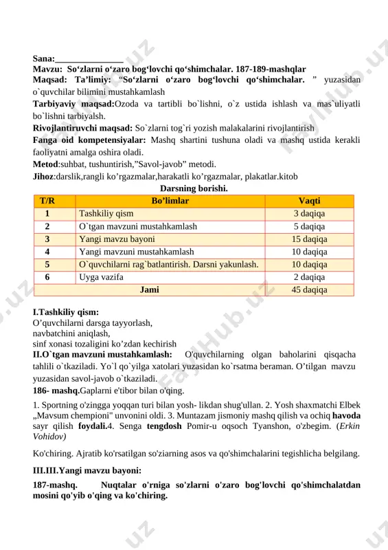 d: so`zlarni tog`ri yozish malakalarini rivojlantirish fanga oid kompetensiyalar: mashq shartini tushuna oladi va mashq ustida kerakli faoliyatni amalga oshira oladi. metod:suhbat, tushuntirish,”savol-javob” metodi. jihoz:darslik,rangli ko’rgazmalar,harakatli ko’rgazmalar, plakatlar.kitob darsning borishi. t/r bo’limlar vaqti 1 tashkiliy qism 3 daqiqa 2 o`tgan mavzuni mustahkamlash 5 daqiqa 3 yangi mavzu bayoni 15 daqiqa 4 yangi mavzuni mustahkamlash 10 daqiqa 5 o`quvchilarni rag`batlantirish. darsni yakunlash. 10 daqiqa 6 uyga vazifa 2 daqiqa jami 45 daqiqa i.tashkiliy qism: o’quvchilarni darsga tayyorlash, navbatchini aniqlash, sinf xonasi tozaligini ko’zdan kechirish ii.o`tgan mavzuni mustahkamlash: o'quvchilarning olgan baholarini qisqacha tahlili o`tkaziladi. yo`l qo`yilga xatolari yuzasidan ko`rsatma beraman. o’tilgan mavzu yuzasidan savol-javob o`tkaziladi. 189-mashq. nuqtalar o'rniga zilola so'zini so'roq- larga mos holda o'zgartirib qo'ying, gaplarni o'qing va ko'chiring. (kimning?) ...zilolaning shirintoy ukasi bor. (kim?) ...zilola ukasiga juda mehribon. ukasi (k i m n i ? ) ...zilolani yaxshi ko'radi. u (kimga?) ... zilolaga ergashadi. (kimdan?) ... ziloladan sira ajralgisi kelmaydi. …
