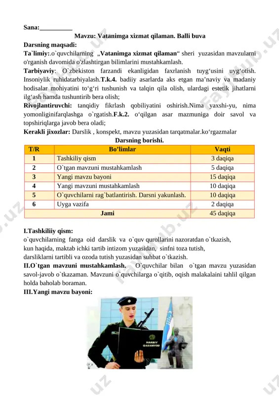 mda qanday she’r va hikoyalarni o‘rgandingiz? 2. “vatanimga xizmat qilaman” sherini yoddanaytibbering bering. v.o`quvchilarni rag`batlantirish. darsni yakunlashdarsdagi faol ishtirokiga qarab, o’quvchilar rag’batlantiriladi va dars yakunida ballar umumlashtirilib yakuniy ballar e’lon qilinadi. vi. uyga vazifa: sherni yod olish o’ibdo’: ____________________ sana:__________ mavzu: sinfdan tashqari o‘qish. bugun bolasiz, ertaga askar bo‘lasiz darsning maqsadi: ta`limiy:.o`quvchilarning „bugun bolasiz, ertaga askar bo‘lasiz “ bo`limi yuzasidan mavzularni o'rganish davomida o'zlashtirgan bilimlarini mustahkamlash. tarbiyaviy: ta’lim-tarbiya jarayonida beriladigan bilimlar yaxlit va ijtimoiy shart-sharoitlar, milliy va tarixiy ma’naviy omillar, umuminsoniy qadriyatlar mohiyatini tushuntirish. yuksak insoniy fazilatlar mohiyatini anglatish, ularga ongli munosabatda bo’lish, yaxshini yomondan ajrata olish bilimini shakllantirish. t.k.5. badiiy asarlarda xilma-xil shakl va ko‘rinishlarda namoyon bo‘ladigan qahramonlarning insoniylik va boshqa fazilatlariga qarab turib xolis mulohaza yurita olish; rivojlantiruvchi; dars jarayonida egallangan bilimlarni aniqlash, umumlashtirish, mustahkamlash. sinfning boshqa a’zolarining fikrlarini tinglay olish ko’nikmalarini hosil qilish.f.k.2. o‘qilgan asar mazmuniga doir savol va topshiriqlarga javob bera oladi; kerakli jixozlar: darslik , …