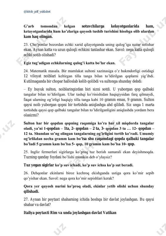 m haq olingan. 23. cho’ponlar bozordan echki xarid qilayotganda uning qulog’iga nazar solishar ekan. aynan katta va uzun quloqli echkini tanlashar ekan. savol: nega katta quloqli echki sotib olishadi? egiz tug’adigan echkilarning qulog’i katta bo’lar ekan. 24. matematik masala. bir mamlakat sultoni xazinasiga o’z hukmdorligi ostidagi 12 viloyat noiblari keltirgan tilla tanga bilan to’ldirilgan qoplarni yig’ibdi. kutilmaganda bir chopar halloslab kelib qolibdi va sultonga shunday debdi: – ey buyuk sulton, noiblaringizdan biri sizni sotdi. u yuborgan qop qalbaki tangalar bilan to’ldirilgan. ular tashqi ko’rinishidan haqiqiysidan farq qilmaydi, faqat ularning og’irligi haqiqiy tilla tanga kabi 10 gramm emas, 9 gramm. sulton qaysi noib yuborgan qopni bir tortishda aniqlashga ahd qilibdi. siz unga 1 marta tortishda qaysi qop qalbaki tangalar bilan to’ldirilganligini aniqlashda yordam bera olasizmi? sulton har bir qopdan qopning raqamiga ko’ra har xil miqdorda tangalar oladi, ya’ni 1-qopdan – 1ta, 2- qopdan – 2 ta, 3- qopdan 3 ta …