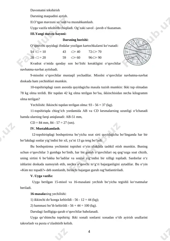 -sinfda olgan bilim va ko‘nikmalarini, kesmani o’lchash va taqqoslashga oid malakalarini mustah-kamlash. kutilayotgan natijalar: bo’laklab va ustun shaklida ayirish usullaridan foydalanib, ikki xonali sonlarni xonadan o‘tib ayirishga doir misollarni yecha oladilar, kesma uzunhgini o’lchash va ularni taqqoslay oladilar. i.tashkiliy qism: salomlashish; davomatni tekshirish darsning maqsadini aytish. ii.o’tgan mavzuni so’rash va mustahkamlash. uyga vazifa tekshirib chiqiladi. og’zaki savol –javob o’tkazaman. iii.yangi mavzu bayoni: darsning borishi: o‘qituvchi quyidagi ifodalar yozilgan kartochkalarni ko‘rsatadi: 14 - □ = 10 43 -□= 40 72-□= 70 28 - □ = 20 59 -□= 60 96-□= 90 kvadrat o‘mida qanday son bo‘lishi kerakligini o‘quvchilar navbatma-navbat aytishadi. 9-misolni o‘quvchilar mustaqil yechadilar. misolni o‘quvchilar navbatma-navbat doskada ham yechishlari mumkin. 10-topshiriqdagi rasm asosida quyidagicha masala tuzish mumkin: ikki tup olmadan 78 kg olma terildi. bir tupdan 42 kg olma terilgan bo‘lsa, ikkinchisidan necha kilogramm olma terilgan? [image: image7.png]yechilishi: ikkinchi tupdan terilgan olma: 93 - 56 = 37 (kg). 11-topshiriqda chizg‘ich …