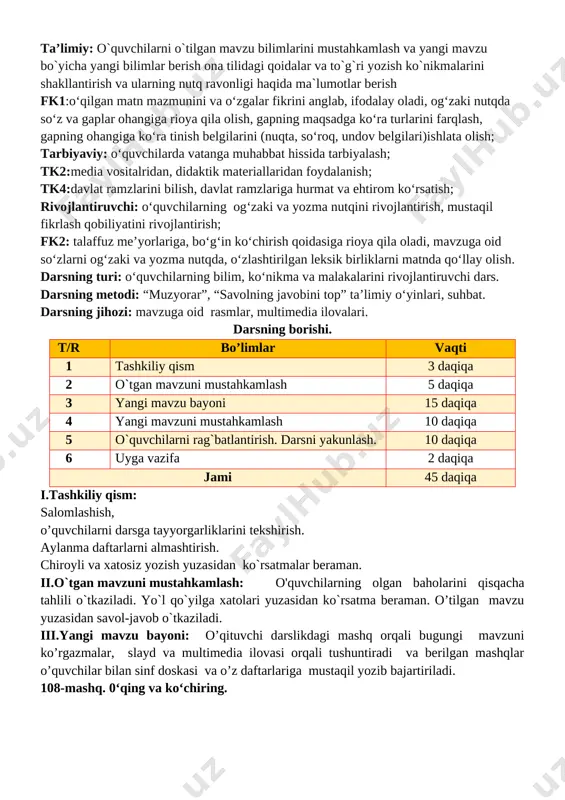 lar berilib savol javoblar o’tkaziladi. v. o`quvchilarni rag`batlantirish. darsni yakunlash: darsda faol qatnashgan o`quvchilarni rag`batlantiraman. doskada mashq bajargan o`quvchilarni baholayman. vi.uyga vazifa: o`quvchilarga uy vazifasini bajarilishi yuzasidan ko`rsatma berib darsni yakunlayman. 110- mashq. 0‘qing, ajratilgan so‘zlarga so‘roq bering yana xazonrezgilik barglar rangi siniqdi dilda hokim ezgulik anhorda suv tiniqdi oq yaktakli qayinlar taqdi yana zar baldoq qushlarga gap tayinlab chag`-chag`laydi zarg`aldoq ko`chiring. bosh bo`laklarning tagiga chizing. barglar rangi siniqdi deganda nimani tushunasiz? o’ibdo’: _____________________ sana:_______________________ mavzu: bosh bo‘laklarning turlari. 111-113-mashqlar ta’limiy: o`quvchilarni o`tilgan mavzu bilimlarini mustahkamlash va yangi mavzu bo`yicha yangi bilimlar berish ona tilidagi qoidalar va to`g`ri yozish ko`nikmalarini shakllantirish va ularning nutq ravonligi haqida ma`lumotlar berish fk1:o‘qilgan matn mazmunini va o‘zgalar fikrini anglab, ifodalay oladi, og‘zaki nutqda so‘z va gaplar ohangiga rioya qila olish, gapning maqsadga ko‘ra turlarini farqlash, gapning ohangiga ko‘ra tinish belgilarini (nuqta, so‘roq, undov belgilari)ishlata olish; tarbiyaviy: o‘quvchilarda vatanga muhabbat hissida tarbiyalash; tk2:media vositalridan, didaktik …