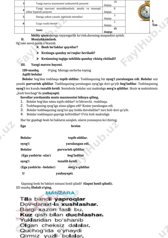 dan nima topib oldilar? to’ldiruvchi –toshbaqa. 2. toshbaqaning oyog'iga nima qilgan edi? kesim-yaralangan edi. 3. bolalar toshbaqaning oyog'ini qay holda davoladilar? tarz holi-dori qo’yib. 4. bolalar toshbaqani qayerga keltirdilar? o’rin holi-maktabga. har bir gapdagi bosh bo'laklarni aniqlab, ularni yonmayon ko'chiring. ega kesim bolalar topib oldilar. oyog‘i yaralangan edi. bolalar parvarish qildilar. (ega yashirin -ular) bog‘ladilar oyog‘i tuzalib ketdi. (ega yashirin –bolalar) sovg‘a qildilar u yashayapti. gapning bosh bo'laklari nimani hosil qiladi? (gapni hosil qiladi). 121-mashq ifodali o’qing. [image: ] nurilla oston ajratib ko'rsatilgan so'zlarga savol bering. ular gapning qaysi bo‘lagi bo‘lib kelayotganini aniqlang. bosh bo‘- laklarni birgalikda ko'chiring. yaproqlar-ega, xushlashar-kesim, kuz-ega, duchlashar-kesim, iv. mustahkamlash. · gapning maqzmuniy markazi qaysi? · kesim nima uchun gapning mazmuniy markai hisoblanadi? · egasiz gap bo’lishi mumkinmi? · ega va kesimning so’roqlarini ayting. v. dars yakuni. o’quvchilarni baholash. vi. uyga vazifa. 122-mashq. [image: ] to’lqin-ega,topdi-kesim,turg’un-ega,tushurdi-kesim. sana:___________ tekshirdi:______________o’.t.i.b.d.o 48-dars mavzu: bosh bo'laklarning qo'llanishi (123-125-mashq) maqsad: ta’limiy: …