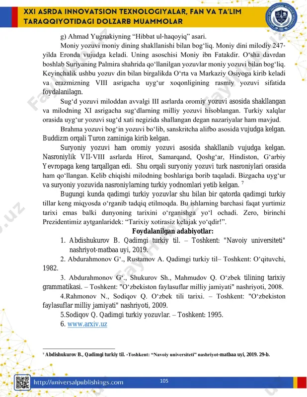 slab yozilgan. misol uchun mahmud qoshgʻariyning “devonu lugʻatit turk” asarida xorazm nomi xvarzm deb yuritilgan. arab izofasi arab xatlarida al- artikili bilan yozilgan, uygʻur yozuvida esa bu talaffuzga moslangan. xususan, “hibbat-ul haqoyiq” uygʻur yozuvida, “hibbat al- haqoyiq” esa arab yozuvli matnlarda uchraydi. uygʻur yozuvida bitilgan yodgorliklarning eng muhimlari quyidagilar: a) “xuastuanift” ning qadimgi turkiy versiyasi; b) “maytri simit” bitigi; c) “oltin yorugʻ” asari; d) “syuan-szan kechmishi” asari; e) qadimgi turk she’rlari; f) yusuf xos hojibning “qutadgʻu bilig” dostoni; 4 rahmonov n., sodiqov q. oʻzbek tili tarixi. – toshkent: "oʻzbekiston faylasuflar milliy jamiyati" nashriyoti, 2009. 46-b. ⁵ rahmonov n., sodiqov q. oʻzbek tili tarixi. – toshkent: "oʻzbekiston faylasuflar milliy jamiyati" nashriyoti, 2009. 47-b. ⁶ rahmonov n., sodiqov q. oʻzbek tili tarixi. – toshkent: "oʻzbekiston faylasuflar milliy jamiyati" nashriyoti, 2009. 58-b. 105 g) ahmad yugnakiyning “hibbat ul-haqoyiq” asari. moniy yozuvi moniy dining shakllanishi bilan bogʻliq. moniy dini milodiy 247- yilda eronda vujudga …