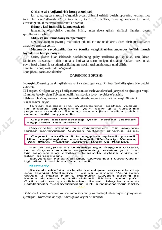 qil ishlar bajarish jarayoni va ajratilgan . kartochkalar orqali savol-javob o’yini o’tkaziladi [image: ] v-bosqich. darsga yakun yasash, baholash metodlari va ajratilgan vaqti 5 minut vi-bosqich. uyga vazifa berish va ajratilgan vaqti 4 minut sana: «___» _____________201___ yil. fan: tabiatshunoslik mavzu: quyosh sistemasidagi boshqa osmon jismlari ta’limiy maqsad: o’quvchilarning og’zaki va yozma nutqlarini o’stirish tarbiyaviy maqsad: o’quvchilarning axloqiy tarbiyalarini mustahkamlash rivojlantiruvchi maqsad: o’quvchilarga iqtisodiy bilimlar berish. kommunikativ kompetensiya: mustaqil fikrini og‘zaki va yozma tarzda ifoda eta olish, darslikdan foydalanib, mavzu bo‘yicha yozma matn tuza olish; darslik, o‘quv atlasi ma’lumotlardan samarali foydalanish; muloqotda muomala madaniyatiga amal qilish va guruhlarda ijodiy tarzda ishlay olish. axborotlar bilan ishlash kompetensiyasi: : kompyuter, televizor va boshqa manbalardan zarur ma’lumotlarni izlab topa olish, ulardan samarali foydalana olish. o‘zini o‘zi rivojlantirish kompetensiyasi: fan to‘garagida mustaqil o‘rganish orqali bilimini oshirib borish, sportning yoshiga mos turi bilan shug‘ullanish, o‘zini tuta olish, to‘g‘riso‘z bo‘lish, o‘zining xatosini tushunish, atrofidagi tabiat manzaralarini …