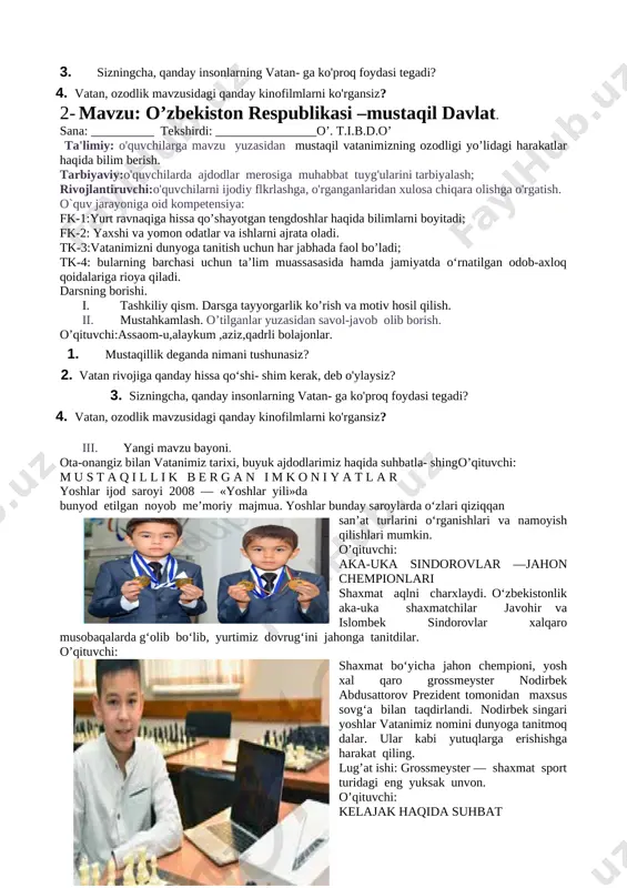 mustaqillik deganda nimani tushunasiz? 2. vatan rivojiga qanday hissa qo‘shi- shim kerak, deb o'ylaysiz? 3. sizningcha, qanday insonlarning vatan- ga ko'proq foydasi tegadi? 4. vatan, ozodlik mavzusidagi qanday kinofilmlarni ko'rgansiz? iii. yangi mavzu bayoni. [image: ]ota-onangiz bilan vatanimiz tarixi, buyuk ajdodlarimiz haqida suhbatla- shingo’qituvchi: m u s t a q i l l i k b e r g a n i m k o n i y a t l a r yoshlar ijod saroyi 2008 — «yoshlar yili»da bunyod etilgan noyob me’moriy majmua. yoshlar bunday saroylarda o‘zlari qiziqqan [image: c:\users\user\appdata\local\microsoft\windows\temporary internet files\content.word\screenshot_2019-09-03-18-08-37-981_com.google.android.apps.docs.png]san’at turlarini o‘rganishlari va namoyish qilishlari mumkin. o’qituvchi: aka-uka sindorovlar —jahon chempionlari shaxmat aqlni charxlaydi. o‘zbekistonlik aka-uka shaxmatchilar javohir va islombek sindorovlar xalqaro musobaqalarda g‘olib bo‘lib, yurtimiz dovrug‘ini jahonga tanitdilar. o’qituvchi: shaxmat bo‘yicha jahon chempioni, yosh xal qaro grossmeyster nodirbek abdusattorov prezident tomonidan maxsus sovg‘a bilan taqdirlandi. nodirbek singari yoshlar vatanimiz nomini dunyoga tanitmoq dalar. ular kabi …