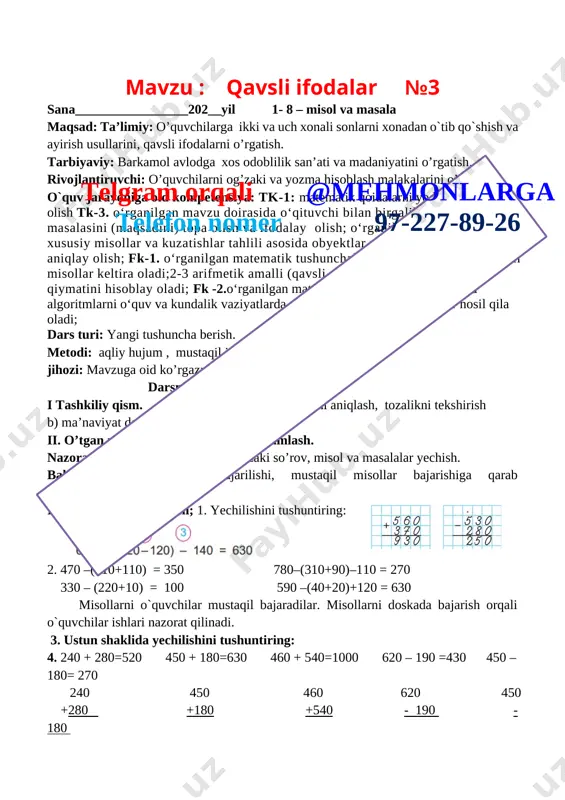 ____________202__yil 1- 8 – misol va masala maqsad: ta’limiy: o’quvchilarga ikki va uch xonali sonlarni xonadan o`tib qo`shish va ayirish usullarini, qavsli ifodalarni o’rgatish. tarbiyaviy: barkamol avlodga xos odoblilik san’ati va madaniyatini o’rgatish. rivojlantiruvchi: o’quvchilarni og’zaki va yozma hisoblash malakalarini o’stirish. o`quv jarayoniga oid kompetensiya: tk-1: matematik qoidalarni yoddan ifodali ayta olish tk-3. o‘rganilgan mavzu doirasida o‘qituvchi bilan birgalikda o‘quv masalasini (maqsadini) topa olish va ifodalay olish; o‘rganilgan mavzu doirasida xususiy misollar va kuzatishlar tahlili asosida obyektlar umumiy hossalarini aniqlay olish; fk-1. o‘rganilgan matematik tushunchalarni qabul qila oladi, tegishli misollar keltira oladi;2-3 arifmetik amalli (qavsli, qavssiz) sonli ifodaning qiymatini hisoblay oladi; fk -2.o‘rganilgan matematik tushunchalar, faktlar va algoritmlarni o‘quv va kundalik vaziyatlarda qo‘llay oladi va yangi bilimlar hosil qila oladi;telgram orqali @mehmonlarga telefon nomer 97-227-89-26 dars turi: yangi tushuncha berish. metodi: aqliy hujum , mustaqil ish. jihozi: mavzuga oid ko’rgazma, tarqatmalar, test savollari. darsning borishi. i tashkiliy qism. a) salomlashish, …