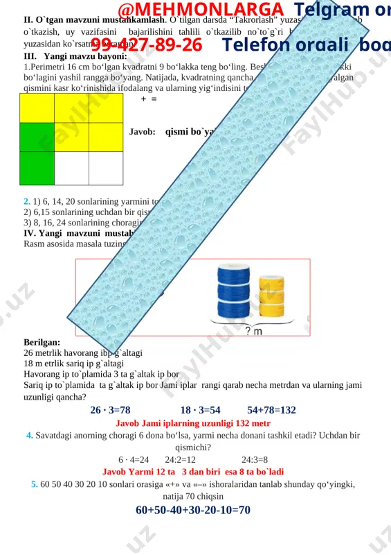 ning jami uzunligi qancha? 26 ∙ 3=78 18 ∙ 3=54 54+78=132 javob jami iplarning uzunligi 132 metr 4. savatdagi anorning choragi 6 dona bo‘lsa, yarmi necha donani tashkil etadi? uchdan bir qismichi? 6 ∙ 4=24 24:2=12 24:3=8 javob yarmi 12 ta 3 dan biri esa 8 ta bo`ladi 5. 60 50 40 30 20 10 sonlari orasiga «+» va «–» ishoralaridan tanlab shunday qo‘yingki, natija 70 chiqsin 60+50-40+30-20-10=70 v. o`quvchilarni rag`batlantirish. darsni yakunlash.: darsda faol qatnashgan, doskada misol masala bajargan va birinch bo`lib bajargan o`quvchilarni baholayman. uyga vazifani e`lon qilaman. vi. uyga vazifa: 6 – 7 – misol. bajarilishi yuzasidan ko`rsatma berib darsni yakunlayman. + = = = o`ibdo`:______________________________ @mehmonlarga telgram orqali 99-427-89-26 telefon orqali bog’laning sana______________202__yil mavzu: bir xil maxrajli kasrlarni ayirish darsning maqsadi: ta’limiy: o’quvchilarni “ bir xil maxrajli kasrlarni ayirish” xossalari bilan tanishrirish, bilim ko`nikma hosil qilish. f.k.1. o‘rganilgan matematik tushunchalarni qabul qila oladi, tegishli misollar keltira …