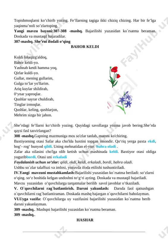 li so’zlartoping. yangi mavzu bayoni:307-308 -mashq. bajarilishi yuzasidan ko`rsatma beraman. doskada va mustaqil bajaradilar. 307-mashq. she’rni ifodali o‘qing bahor keldi kuldi lolaqizg'aldoq, bahor keldi-yo. [image: ]yashnab ketdi hamma yoq, qirlar kuldi-yo. gullar, mening gullarim, gulga to‘lar yo'llarim. ariq kuylar shildirab, 0‘ynar yaproqlar. qushlar sayrar chuldirab, tinglar irmoqlar. qushlar, keling, qushlarjon, mehrim sizga bir jahon. she’rdagi fe’llarni ko‘chirib yozing. quyidagi savollarga yozma javob bering.she’rda qaysi fasl tasvirlangan? 308 -mashq.gapning mazmuniga mos so'zlar tanlab, matnni ko'chiring. baxtiyorning otasi safar aka cho'lda baxtini topgan insondir. qo‘riq yerga paxta ekdi, bog‘- rog‘ bunyod qildi. uning mehnatidan el-yurt bahra oladi . zafar aka oilasini cho'lga olib ketish uchun mashinada keldi. baxtiyor otasi oldiga yuguribbordi. otasi uni erkaladi foydalanish uchun so‘zlar: qildi, ekdi, keldi, erkaladi, bordi, bahra oladi. ushbu so`zlar talaffuzi va imlosi, yozuvda ifoda etilishi tushuntiriladi. iv.yangi mavzuni mustahkamlash:bajarilishi yuzasidan ko`rsatma beriladi: so‘zlarni o‘qing. so‘z boshida kelgan undoshni to‘g‘ri ayting. doskada va mustaqil bajariladi. mavzu …