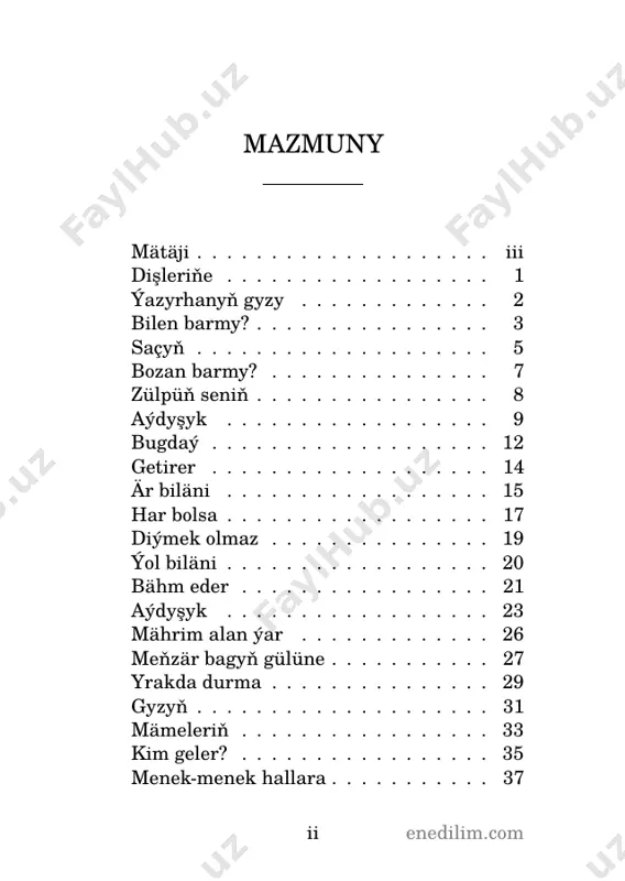 köňlün üzen barmy? 7 enedilim.com zülpüň seniň aldymdan aý dek peri, çykar gara zülpüň seniň. aýnynda yşkyň hanjary, kakar gara zülpüň seniň. dendany dür, lebi hurma, ýene duman geldi serme, ala göze gara sürme çeker, gara zülpüň seniň. bilmenem humaýmy, laçyn, ogryn gözlär göwnüm üçin, ör boýundan ören saçyň, döker gara zülpuň seniň. ger geçseň golaý ýanyndan, müşk ysy geler donundan, zülpleri zenehdanyndan böker gara zülpüň seniň. bir gowgaýa galdy başym, dynman akar gözde ýaşym, mätäji diýr, aldy huşum, ýakar gara zülpüň seniň. 8 enedilim.com aýdyşyk gelin: öten-geçenden wehm eýle, gözleme, oglan, gözleme; şirin janyňa rehm eýle, gözleme, oglan, gözleme. ýigit: men bu sözlere bakmaryn, gözlärin,gelin, gözlärin; hiç bir kimseden gorkmaryn, gözlärin, gelin, gözlärin. gelin: meň bilen bolmasyn işiň, sadapdan paç alar dişim, ganyňy döker gardaşym, gözleme, oglan, gözleme. ýigit: seniň bilen bardyr işim, gözlärin, gelin, gözlärin. sadapdan paç alar dişiň, gözlärin, gelin, gözlärin. 9 enedilim.com gelin: belent daglaryň gary …