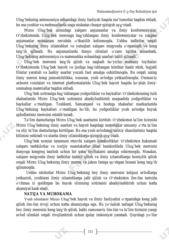 faqat astronomiya emas, balki matematika va geografiya bo„yicha ham boy bilimlarga ega bo„lgan. ulug„bekning ilmiy izlanishlari sharq va g„arb olimlariga ilhom manbai bo„lib, uning zijlari ko„plab yillar davomida fan olamida qo„llanib kelinmoqda. shunday qilib, mirzo ulug„bekning ilmiy-ma‟rifiy merosi nafaqat o„z davrida, balki zamonaviy fan uchun ham katta ahamiyat kasb etadi. uning hayoti va ijodi bugungi kunda ham yoshlarni ilm-fanga qiziqishga undaydi va dunyo fani tarixida oltin harflar bilan yozilgan iz qoldiradi. adabiyotlar tahlili va metodologiya oʻzbekistonda buyuk qomusiy olim va davlat arbobi mirzo ulugʻbek xotirasini abadiylashtirish maqsadida bir qator islohotlar va tadbirlar amalga oshirilmoqda. ulug„bekning ilmiy merosini saqlash, keng jamoatchilikka tanishtirish va yosh avlodga ilmiy bilimlarni chuqurroq o„rgatish uchun bu islohotlar muhim ahamiyat kasb etadi. quyida o„zbekistonda mirzo ulug„bek xotirasini abadiylashtirishga qaratilgan asosiy chora-tadbirlar keltirilgan: ta‟lim va ilmiy-tadqiqot markazlari tashkil etish: o„zbekistonda ko„plab ta‟lim muassasalari va ilmiy markazlar mirzo ulug„bek nomi bilan atalgan. masalan, toshkentdagi mirzo ulug„bek nomidagi o„zbekiston milliy …