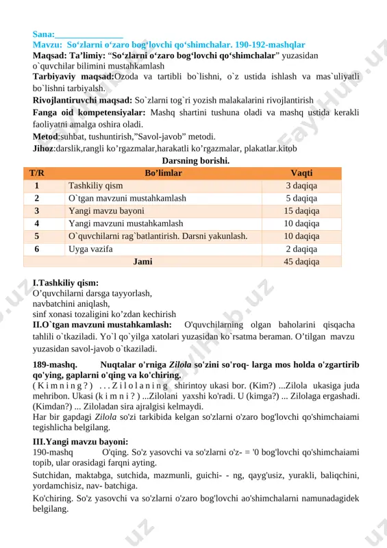 a tarqatmalar berilib savol javoblar o’tkaziladi. v. o`quvchilarni rag`batlantirish. darsni yakunlash: darsda faol qatnashgan o`quvchilarni rag`batlantiraman. doskada mashq bajargan o`quvchilarni baholayman. vi.uyga vazifa: o`quvchilarga uy vazifasini bajarilishi yuzasidan ko`rsatma berib darsni yakunlayman. 192-mashq. o`qing. ajratib ko`rsatilgan so`zlarning asosini, so`z yasovchi va so`zlarni o`zaro bog`lovchi qo`shimchasini aniqlang 1.shaftolizor bog`larini ko`rdim. 2.maskahatsiz ish –o`rinsiz tashvish. 3.yomon yo`ldoshdan tayoq yaxshi. 4.yolg`onchining rost so`zi ham yolg`on o’zak- shaftoli , yasovchi qo’shimcha-zor o’zak-bog’, shakl yasovchi qo’shimcha-lar, bog’lovchi qo’shimcha-ni, o’zak-maslahat, yasovchi qo’shimcha-siz, o’zak-o’rin, yasovchi qo’shimcha-siz, o’zak-yo’ldosh, bog’lovchi qo’shimcha-dan, o’zak-yolg’onchi, bog’lovchi qo’shimcha-ning o’ibdo’: _____________________ sana:_______________ mavzu so‘zlarni o‘zaro bog‘lovchi qo‘shimchalar. 193-195-mashqlar maqsad: ta’limiy: “so‘zlarni o‘zaro bog‘lovchi qo‘shimchalar” yuzasidan o`quvchilar bilimini mustahkamlash tarbiyaviy maqsad:ozoda va tartibli bo`lishni, o`z ustida ishlash va mas`uliyatli bo`lishni tarbiyalsh. rivojlantiruvchi maqsad: so`zlarni tog`ri yozish malakalarini rivojlantirish fanga oid kompetensiyalar: mashq shartini tushuna oladi va mashq ustida kerakli faoliyatni amalga oshira oladi. metod:suhbat, tushuntirish,”savol-javob” metodi. jihoz:darslik,rangli ko’rgazmalar,harakatli ko’rgazmalar, plakatlar.kitob darsning borishi. t/r bo’limlar vaqti …