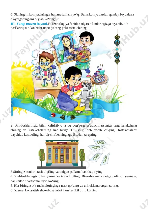 r musobaqasida ishtirok etishni xohlar edingiz? 4. bilimdonlar musobaqasida yutuqqa erishish uchun nimalarqilish kerak? 5. ota-ona va ustozlarning ishonchini oqlash uchun qandayharakat qilish kerak? ishonchni oqlash o‘zi nima? 6. sizning imkoniyatlaringiz hammada ham yo‘q. bu imkoniyatlardan qanday foydalana olayotganingizni o‘ylab ko‘ring. iii. yangi mavzu bayoni.1. texnologiya fanidan olgan bilimlaringizga tayanib, o‘z qo‘llaringiz bilan biror narsa yasang yoki rasm chizing. [image: ] 2. sinfdoshlaringiz bilan kelishib 6 ta oq qog‘ozga o‘quvchilarsoniga teng katakchalar chizing va katakchalarning har biriga1000 so‘m deb yozib chiqing. katakchalarni qaychida kesiboling, har bir sinfdoshingizga 5 tadan tarqating. [image: ] 3.sinfngiz bankini tashkilqiling va qolgan pullarni bankkaqo‘ying. 4. sinfdoshlaringiz bilan yarmarka tashkil qiling. biror-bir mahsulotga pulingiz yetmasa, bankbilan shartnoma tuzib ko‘ring. 5. har biringiz o‘z mahsulotingizga narx qo‘ying va unireklama orqali soting. 6. xizmat ko‘rsatish shoxobchalarini ham tashkil qilib ko‘ring [image: ] iv. yangi mavzuni mustahkamlash.o`tilgan mavzu mustahkamlanadi 1. nima uchun narxlarni bunday belgilaganingizni asoslashga harakat qiling. 2. …