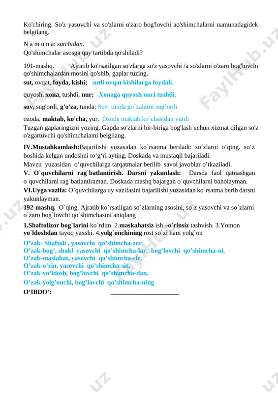 a tarqatmalar berilib savol javoblar o’tkaziladi. v. o`quvchilarni rag`batlantirish. darsni yakunlash: darsda faol qatnashgan o`quvchilarni rag`batlantiraman. doskada mashq bajargan o`quvchilarni baholayman. vi.uyga vazifa: o`quvchilarga uy vazifasini bajarilishi yuzasidan ko`rsatma berib darsni yakunlayman. 192-mashq. o`qing. ajratib ko`rsatilgan so`zlarning asosini, so`z yasovchi va so`zlarni o`zaro bog`lovchi qo`shimchasini aniqlang 1.shaftolizor bog`larini ko`rdim. 2.maskahatsiz ish –o`rinsiz tashvish. 3.yomon yo`ldoshdan tayoq yaxshi. 4.yolg`onchining rost so`zi ham yolg`on o’zak- shaftoli , yasovchi qo’shimcha-zor o’zak-bog’, shakl yasovchi qo’shimcha-lar, bog’lovchi qo’shimcha-ni, o’zak-maslahat, yasovchi qo’shimcha-siz, o’zak-o’rin, yasovchi qo’shimcha-siz, o’zak-yo’ldosh, bog’lovchi qo’shimcha-dan, o’zak-yolg’onchi, bog’lovchi qo’shimcha-ning o’ibdo’: _____________________ sana:_______________ mavzu so‘zlarni o‘zaro bog‘lovchi qo‘shimchalar. 193-195-mashqlar maqsad: ta’limiy: “so‘zlarni o‘zaro bog‘lovchi qo‘shimchalar” yuzasidan o`quvchilar bilimini mustahkamlash tarbiyaviy maqsad:ozoda va tartibli bo`lishni, o`z ustida ishlash va mas`uliyatli bo`lishni tarbiyalsh. rivojlantiruvchi maqsad: so`zlarni tog`ri yozish malakalarini rivojlantirish fanga oid kompetensiyalar: mashq shartini tushuna oladi va mashq ustida kerakli faoliyatni amalga oshira oladi. metod:suhbat, tushuntirish,”savol-javob” metodi. jihoz:darslik,rangli ko’rgazmalar,harakatli ko’rgazmalar, plakatlar.kitob darsning borishi. t/r bo’limlar vaqti …