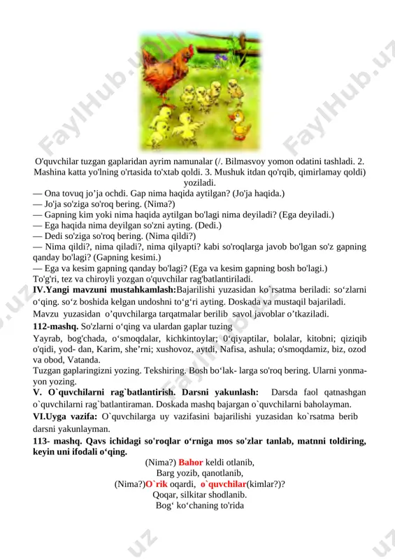 2 daqiqa jami 45 daqiqa i.tashkiliy qism: salomlashish, o’quvchilarni darsga tayyorgarliklarini tekshirish. aylanma daftarlarni almashtirish. chiroyli va xatosiz yozish yuzasidan ko`rsatmalar beraman. ii.o`tgan mavzuni mustahkamlash: o'quvchilarning olgan baholarini qisqacha tahlili o`tkaziladi. yo`l qo`yilga xatolari yuzasidan ko`rsatma beraman. o’tilgan mavzu yuzasidan savol-javob o`tkaziladi. iii.yangi mavzu bayoni: o’qituvchi darslikdagi mashq orqali bugungi mavzuni ko’rgazmalar, slayd va multimedia ilovasi orqali tushuntiradi va berilgan mashqlar o’quvchilar bilan sinf doskasi va o’z daftarlariga mustaqil yozib bajartiriladi. 111- mashq. rasmni diqqat bilan kuzating va 3-4 gapli matn tuzing.ega va kesimning tagiga chizing. [image: ] o'quvchilar tuzgan gaplaridan ayrim namunalar (/. bilmasvoy yomon odatini tashladi. 2. mashina katta yo'lning o'rtasida to'xtab qoldi. 3. mushuk itdan qo'rqib, qimirlamay qoldi) yoziladi. — ona tovuq jo’ja ochdi. gap nima haqida aytilgan? (jo'ja haqida.) — jo'ja so'ziga so'roq bering. (nima?) — gapning kim yoki nima haqida aytilgan bo'lagi nima deyiladi? (ega deyiladi.) — ega haqida nima deyilgan so'zni ayting. (dedi.) — …