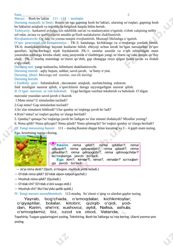 . ega, kesimning tagiga chizing. [image: ] [image: ] — jo'ja nima dedi? (qoch, o'rtoqjon, mushuk yetib keladi.) — o'rdak nima qildi? (o'rdak alpon-talpon qochdi.) — mushuk nima qildi? (quvladi.) — o'rdak-chi? (o'rdak o'zini suvga otdi.) — mushuk-chi? (ko'l bo'yida qotib qoldi.) iv. yangi mavuni mustahkamlash; 112-mashq. so`zlarni o`qing va ulardan gaplar tuzing. [image: ] topshiriq: tuzgan gaplaringizni yozing. tekshiring. bosh bo`laklarga so`roq bering. ularni yonma-yon yozing. v. dars jarayonida faol qatnashgan o’quvchilarni rag’batlantirish va baholash. o'quvchilarning darsdagi ishtiroki va ijodkorligi, faolligi, topshiriqlarni bajarish darajasiga ko’ra o'qituvchi tomonidan baholab boriladi. dars yakunida umumiy baholar e'lon qilinadi va faol, bilimdon o'quvchilar rag'batlantiriladi. vi.uyga vazifa. 113- mashq. “ko`rib chiqildi va tasdiqlandi”o`tibdo`: _______________________ sana_________________ 3 mavzu: bosh bo`laklar 114 - 116 - mashqlar darsning maqsadi: ta`limiy: kesim va ega gapning bosh bo‘laklari, ularning so‘roqlari, gapning bosh bo‘laklarini aniqlash va tegishlicha belgilash haqida bilim berish. tarbiyaviy: barkamol avlodga xos odoblilik san'ati va madaniyatini o'rgatish; …