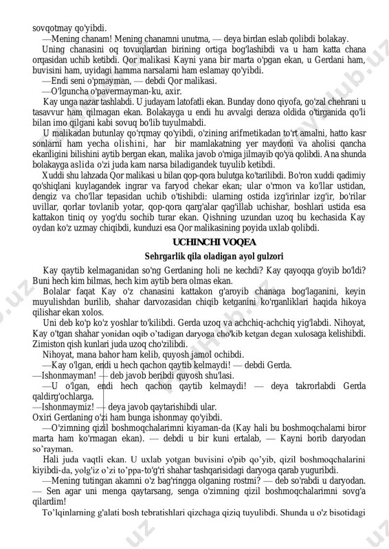 g'rimayapti! vuy, sen buncha ham xunuksan! — deya qichqirib yuboribdi u. — anavi atirgulni qurt kemiryapti. hamma shoxlari qing'ir-qiyshiq. bunchayam xunuk bu atirgullar! ular dikkayib turganidan qutilarning bo'sh turgani yaxshi. u qutini tepib yuboribdi va har ikki atirgulni sug'urib tashlabdi. -nima qilyapsan axir, kay! — deya qichqirib yuboribdi gerda, bolakay esa qizchaning qo'rqib ketganini ko'rib, yana bitta gulni yulib tashlabdi va ko'hlikkina jajji gerdadan qochib o'z derazasi tomonga o`tib olibdi. endilikda gerda unga suratli kitoblar olib keladigan bo'lsa, bolakay, bu suratlarga faqat chaqaloqlar qiziqishi mumkin, der, keksa buvisi biron narsani hikoya qilib bersa, u bundan ayb izlar ekan. ba'zan esa shunchalikka borib yetar ekanki, buvisining yurishini masxara qila boshlar, uning ko'zoynagini taqib olar, buvisiga taqlid qilib gapirishga tushib ketar ekan. juda o'xshasa kerakki, odamlar kulishar ekan. tez orada kay barcha qo'shnilarga tegajog'lik qilishga o'tibdi. bolakay ularning barcha g'alati jihatlarini , kamchiliklarini aynan o'xshatib ko'rsata olar, kishilar esa: —judayam qobiliyatli bolakay! …