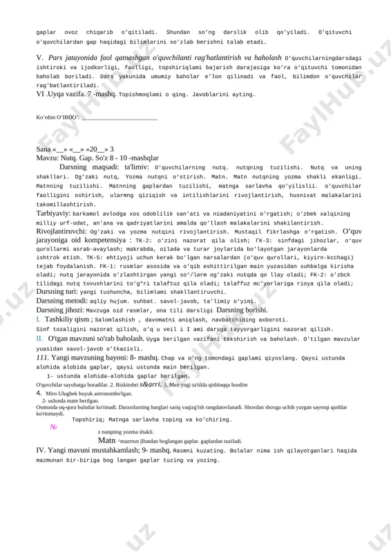 ida va o'qib eshittirilgan matn yuzasidan suhbatga kirisha oladi; nutq jarayonida o'zlashtirgan yangi so'zlarni og'zaki nutqda qo'llay oladi; kk-2: o'zbek tilidagi nutq tovushlanni to’g'ri talaffuz qila oladi; talaffuz me’yorlariga rioya qila oladi: darsning turi: yangi tushuncha. bilimlami shakllantiruvchi. darsning metodi : aqliy hujum, suhbat, savol-javob, ta'limiy o‘yini. darsning jiho/i: mavzuga oid rasmlar. ona tili darsligi darsning borishi. i. tashkiliy qism : salomlashish , davomatni aniqlash, navbatchining axboroti. sinf tozaligini nazorat qilish. o quvchilami darsga tayyorgarligini nazoral qilish. ii. otgan mavzuni sorabbaholash. uyga bcrilgan vazifaniustoztekshirish.2—3 o'quvchidan 4- mashq topshirig'iga ko'ra matn mazmunini so'zlab berish talab etiladi. bir nechta o'quvchi matnga qanday sarlavha tanlaganini aytadi. [image: c:\users\dilmur~1\appdata\local\temp\abbyy\pdftransformer\12.00\media\image1.jpeg]eng yaxshi sarlavha tanlagan o'quvchi rag'batlantiriladi. matn necha gapdan tuzilganligi o'quvchilardan so'rab aniqlanadi. 2. klaster usulini qo'llab, so'z, gap, matn tuzish. doskaga wo'zbekiston" so'zi yozib qo'yiladi. o'qituvchi „o'zbekiston deganda ko'z o'ngingizda nimalar jonlanadi?" degan savol beradi. o'quvchilar o’zbekiston haqida bilgan so'zlarini aytadilar. o'qituvchi so'zlarni quyidagi taxlitda …