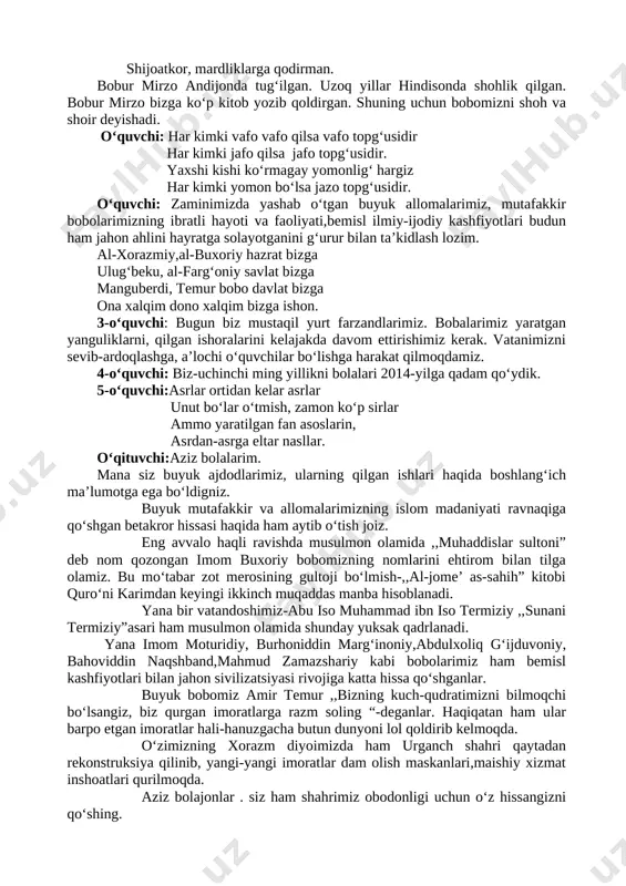 il podshoh,shoir, ilmu nodirman. “boburnoma” mendan sizga yodgorlik shijoatkor, mardliklarga qodirman. bobur mirzo andijonda tug‘ilgan. uzoq yillar hindisonda shohlik qilgan. bobur mirzo bizga ko‘p kitob yozib qoldirgan. shuning uchun bobomizni shoh va shoir deyishadi. o‘quvchi: har kimki vafo vafo qilsa vafo topg‘usidir har kimki jafo qilsa jafo topg‘usidir. yaxshi kishi ko‘rmagay yomonlig‘ hargiz har kimki yomon bo‘lsa jazo topg‘usidir. o‘quvchi: zaminimizda yashab o‘tgan buyuk allomalarimiz, mutafakkir bobolarimizning ibratli hayoti va faoliyati,bemisl ilmiy-ijodiy kashfiyotlari budun ham jahon ahlini hayratga solayotganini g‘urur bilan ta’kidlash lozim. al-xorazmiy,al-buxoriy hazrat bizga ulug‘beku, al-farg‘oniy savlat bizga manguberdi, temur bobo davlat bizga ona xalqim dono xalqim bizga ishon. 3-o‘quvchi: bugun biz mustaqil yurt farzandlarimiz. bobalarimiz yaratgan yanguliklarni, qilgan ishoralarini kelajakda davom ettirishimiz kerak. vatanimizni sevib-ardoqlashga, a’lochi o‘quvchilar bo‘lishga harakat qilmoqdamiz. 4-o‘quvchi: biz-uchinchi ming yillikni bolalari 2014-yilga qadam qo‘ydik. 5-o‘quvchi:asrlar ortidan kelar asrlar unut bo‘lar o‘tmish, zamon ko‘p sirlar ammo yaratilgan fan asoslarin, asrdan-asrga eltar nasllar. o‘qituvchi:aziz bolalarim. …