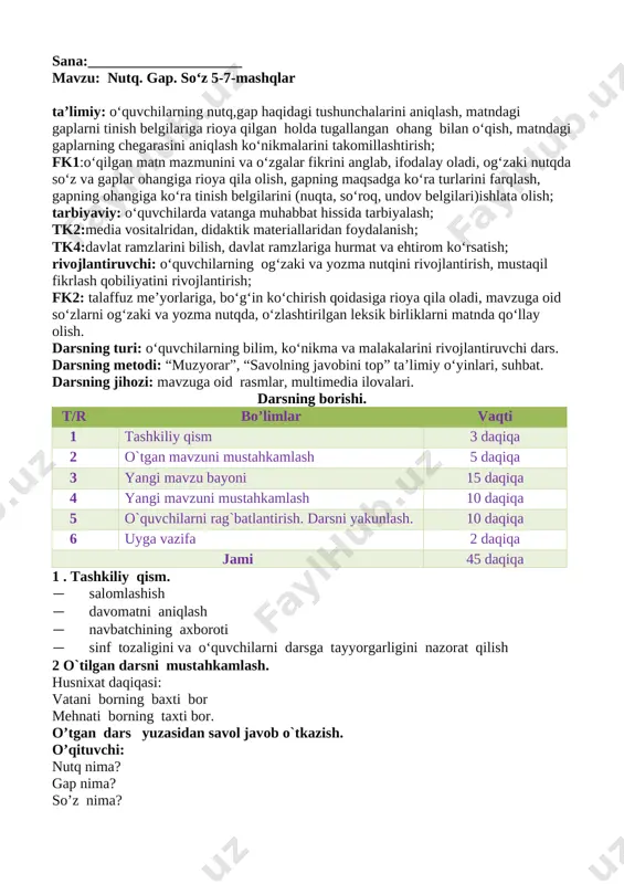 lning javobini top” ta’limiy o‘yinlari, suhbat. darsning jihozi: mavzuga oid rasmlar, multimedia ilovalari. darsning borishi. t/r bo’limlar vaqti 1 tashkiliy qism 3 daqiqa 2 o`tgan mavzuni mustahkamlash 5 daqiqa 3 yangi mavzu bayoni 15 daqiqa 4 yangi mavzuni mustahkamlash 10 daqiqa 5 o`quvchilarni rag`batlantirish. darsni yakunlash. 10 daqiqa 6 uyga vazifa 2 daqiqa jami 45 daqiqa 1 . tashkiliy qism. · salomlashish · davomatni aniqlash · navbatchining axboroti · sinf tozaligini va o‘quvchilarni darsga tayyorgarligini nazorat qilish 2 o`tilgan darsni mustahkamlash. husnixat daqiqasi: vatani borning baxti bor mehnati borning taxti bor. o’tgan dars yuzasidan savol javob o`tkazish. o’qituvchi: nutq nima? gap nima? so’z nima? uyga berilgan vazifani tekshirish.o'quvchilar daftarlarini ochiq qo’yadi. o’qituvchi uyga vazifani nazorat qilib chiqadi. o’qituvchi: 4-mashq matnida nechta gap bor ekan? o’quvchi:….. o’quvchilar matnga qo’ygan sarlavhalarini o’qiydilar. 3.yangi mavzu: sana , yangi mavzu sinf doskasiga yozib qo’yiladi. o’qituvchi yangi mavzuni e’lon qiladi va mashqlar asosida tushuntiradi. yangi …
