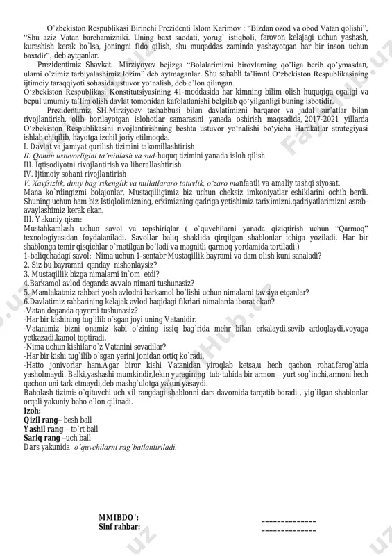 limizning, erkimizning qadriga yetishimiz tariximizni,qadriyatlarimizni asrab- avaylashimiz kerak ekan. iii. yakuniy qism: mustahkamlash uchun savol va topshiriqlar ( o`quvchilarni yanada qiziqtirish uchun “qarmoq” texnologiyasidan foydalaniladi. savollar baliq shaklida qirqilgan shablonlar ichiga yoziladi. har bir shablonga temir qisqichlar o`rnatilgan bo`ladi va magnitli qarmoq yordamida tortiladi.) 1-baliqchadagi savol: nima uchun 1-sentabr mustaqillik bayrami va dam olish kuni sanaladi? 2. siz bu bayramni qanday nishonlaysiz? 3. mustaqillik bizga nimalarni in`om etdi? 4.barkamol avlod deganda avvalo nimani tushunasiz? 5. mamlakatmiz rahbari yosh avlodni barkamol bo`lishi uchun nimalarni tavsiya etganlar? 6.davlatimiz rahbarining kelajak avlod haqidagi fikrlari nimalarda iborat ekan? -vatan deganda qayerni tushunasiz? -har bir kishining tug`ilib o`sgan joyi uning vatanidir. -vatanimiz bizni onamiz kabi o`zining issiq bag`rida mehr bilan erkalaydi,sevib ardoqlaydi,voyaga yetkazadi,kamol toptiradi. -nima uchun kishilar o`z vatanini sevadilar? -har bir kishi tug`ilib o`sgan yerini jonidan ortiq ko`radi. -hatto jonivorlar ham.agar biror kishi vatanidan yiroqlab ketsa,u hech qachon rohat,farog`atda yasholmaydi. balki,yashashi mumkindir,lekin yuragining tub-tubida …