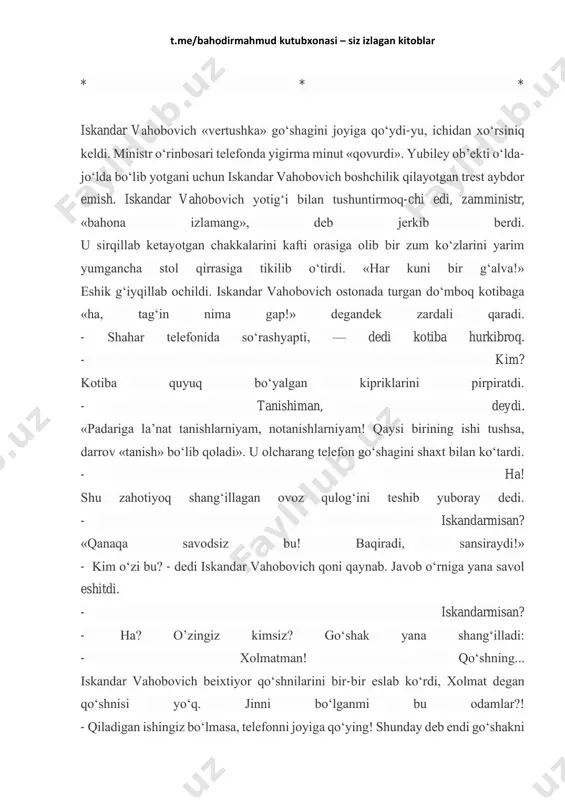 - iskandarining aqalli bittagina bolasini bag‘riga bossa, oyoq-qo‘lini bemalol uzatib ketardi. - mayli, to‘y bo‘lsin, - deydi u negadir xo‘rsinib. -endi... tirik jon-da, o‘rgilaylar. vaqti qazoim yetsa, bolam bechora yugurgilab qolmasin, deyman-da, ishi og‘ir, lak- lak odamga xo‘jayin bo‘lish osonmi? t.me/bahodirmahmud kutubxonasi – siz izlagan kitoblar * * * iskandar vahobovich «vertushka» go‘shagini joyiga qo‘ydi-yu, ichidan xo‘rsiniq keldi. ministr o‘rinbosari telefonda yigirma minut «qovurdi». yubiley ob’ekti o‘lda- jo‘lda bo‘lib yotgani uchun iskandar vahobovich boshchilik qilayotgan trest aybdor emish. iskandar vahobovich yotig‘i bilan tushuntirmoq-chi edi, zamministr, «bahona izlamang», deb jerkib berdi. u sirqillab ketayotgan chakkalarini kafti orasiga olib bir zum ko‘zlarini yarim yumgancha stol qirrasiga tikilib o‘tirdi. «har kuni bir g‘alva!» eshik g‘iyqillab ochildi. iskandar vahobovich ostonada turgan do‘mboq kotibaga «ha, tag‘in nima gap!» degandek zardali qaradi. - shahar telefonida so‘rashyapti, — dedi kotiba hurkibroq. - kim? kotiba quyuq bo‘yalgan kipriklarini pirpiratdi. - tanishiman, deydi. «padariga la’nat tanishlarniyam, notanishlarniyam! qaysi birining …