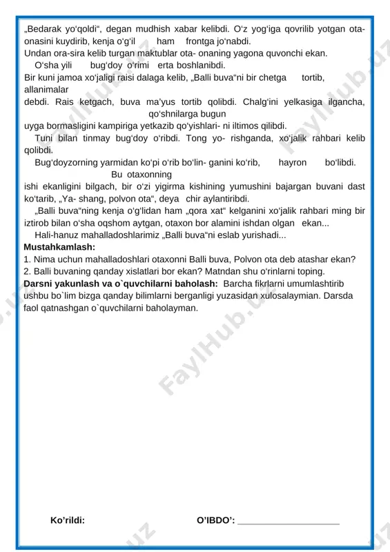 li-hanuz mahalladoshlarimiz „balli buva“ni eslab yurishadi... mustahkamlash: 1. nima uchun mahalladoshlari otaxonni balli buva, polvon ota deb atashar ekan? 2. balli buvaning qanday xislatlari bor ekan? matndan shu o‘rinlarni toping. darsni yakunlash va o`quvchilarni baholash: barcha fikrlarni umumlashtirib ushbu bo`lim bizga qanday bilimlarni berganligi yuzasidan xulosalaymian. darsda faol qatnashgan o`quvchilarni baholayman. ko’rildi: o’ibdo’: ____________________ sana:__________ 2019-yil fan nomi: o`qish sinf: 3- “_____” mavzu:bugun bolasiz, ertaga askar bo‘lasiz darsning maqsadi: ta`limiy:.o`quvchilarning „bugun bolasiz, ertaga askar bo‘lasiz “ bo`limi yuzasidan mavzularni o'rganish davomida o'zlashtirgan bilimlarini mustahkamlash. tarbiyaviy: ta’lim-tarbiya jarayonida beriladigan bilimlar yaxlit va ijtimoiy shart-sharoitlar, milliy va tarixiy ma’naviy omillar, umuminsoniy qadriyatlar mohiyatini tushuntirish. yuksak insoniy fazilatlar mohiyatini anglatish, ularga ongli munosabatda bo’lish, yaxshini yomondan ajrata olish bilimini shakllantirish. t.k.5. badiiy asarlarda xilma-xil shakl va ko‘rinishlarda namoyon bo‘ladigan qahramonlarning insoniylik va boshqa fazilatlariga qarab turib xolis mulohaza yurita olish; rivojlantiruvchi; dars jarayonida egallangan bilimlarni aniqlash, umumlashtirish, mustahkamlash. sinfning boshqa a’zolarining fikrlarini tinglay …