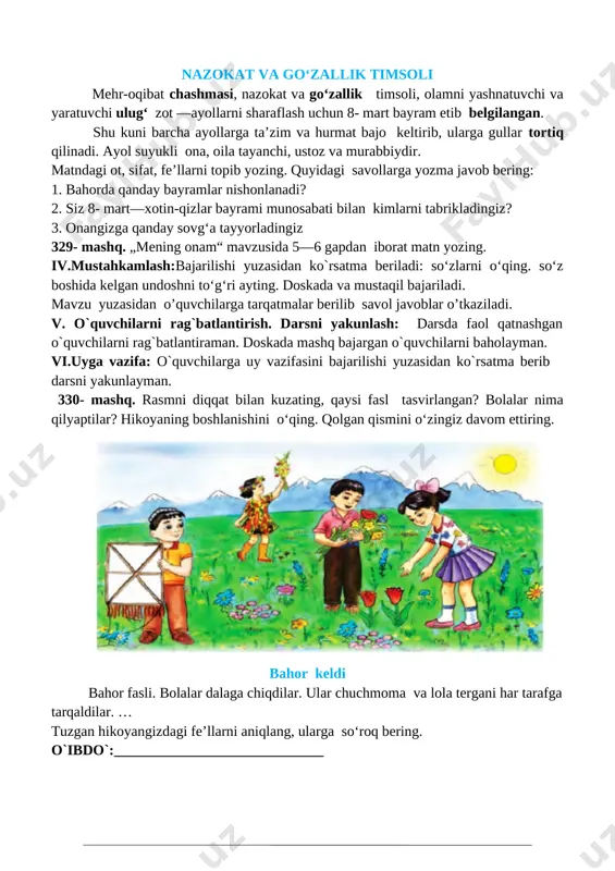 okat va go‘zallik timsoli mehr-oqibat chashmasi, nazokat va go‘zallik timsoli, olamni yashnatuvchi va yaratuvchi ulug‘ zot —ayollarni sharaflash uchun 8- mart bayram etib belgilangan. shu kuni barcha ayollarga ta’zim va hurmat bajo keltirib, ularga gullar tortiq qilinadi. ayol suyukli ona, oila tayanchi, ustoz va murabbiydir. matndagi ot, sifat, fe’llarni topib yozing. quyidagi savollarga yozma javob bering: 1. bahorda qanday bayramlar nishonlanadi? 2. siz 8- mart—xotin-qizlar bayrami munosabati bilan kimlarni tabrikladingiz? 3. onangizga qanday sovg‘a tayyorladingiz 329- mashq. „mening onam“ mavzusida 5—6 gapdan iborat matn yozing. iv.mustahkamlash:bajarilishi yuzasidan ko`rsatma beriladi: so‘zlarni o‘qing. so‘z boshida kelgan undoshni to‘g‘ri ayting. doskada va mustaqil bajariladi. mavzu yuzasidan o’quvchilarga tarqatmalar berilib savol javoblar o’tkaziladi. v. o`quvchilarni rag`batlantirish. darsni yakunlash: darsda faol qatnashgan o`quvchilarni rag`batlantiraman. doskada mashq bajargan o`quvchilarni baholayman. vi.uyga vazifa: o`quvchilarga uy vazifasini bajarilishi yuzasidan ko`rsatma berib darsni yakunlayman. 330- mashq. rasmni diqqat bilan kuzating, qaysi fasl tasvirlangan? bolalar nima qilyaptilar? hikoyaning boshlanishini o‘qing. …