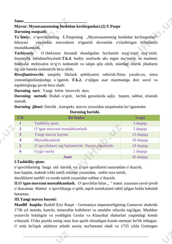 voqeaga o‘xshash birorta ertakni bilasizmi? v. o`quvchilarni rag`batlantirish. darsni yakunlash.: barcha fikrlarni umumlashtirib ushbu bo`lim bizga qanday bilimlarni berganligi yuzasidan xulosalaymian. darsda faol qatnashgan o`quvchilarni baholayman. vi. uyga vazifa: hikoyani o’qib kelish, qayta hikoyalab berishga tayyorlanish va mazmuniga mos rasm chizish o`ibdo`:____________________________________ sana:_______________________________ mavzu: myunxauzenning boshidan kechirganlari.(2) e.paspe darsning maqsadi: ta`limiy:. o`quvchilarning e.paspening „myunxauzenning boshidan kechirganlari” hikoyasi yuzasidan mavzularni o'rganish davomida o'zlashtirgan bilimlarini mustahkamlash. tarbiyaviy: o`zbekiston farzandi ekanligidan faxrlanish tuyg‘usini uyg‘otish. insoniylik ruhidatarbiyalash.t.k.4. badiiy asarlarda aks etgan ma’naviy va madaniy hodisalar mohiyatini to‘g‘ri tushunish va talqin qila olish, ulardagi estetik jihatlarni ilg‘ash hamda tushuntirib bera olish; rivojlantiruvchi: tanqidiy fikrlash qobiliyatini oshirish.nima yaxshi-yu, nima yomonliginifarqlashga o`rgatish. f.k.2. o‘qilgan asar mazmuniga doir savol va topshiriqlarga javob bera oladi; darsning turi: yangi bilim beruvchi dars. darsning metodi: ifodali o’qish, kichik gurunlarda aqliy hujum, suhbat, izlanish metodi. darsning jihozi: darslik , konspekt, mavzu yuzasidan tarqatmalar.ko‘rgazmalar darsning borishi. t/r bo’limlar vaqti 1 tashkiliy qism 3 …