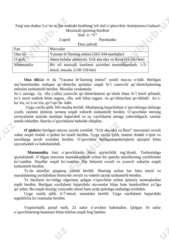 berdim. o`quvchilar berilgan topshiriqlarni qiziqish bilan tayyorlashdi va baholanishdi. - matematika fani o`quvchilarda biroz qiyinchilik tug`diradi. tushunishga qiynalishadi. o`tilgan mavzuni mustahkamlash uchun bir qancha misollarning yechilishini ko`rsatdim. slaydlar orqali ko`rsatdim. har bittasini ovozli va yozuvli xabarlar orqali tushuntirib berdim. tv.da misollar qisqaroq yoritib berildi. shuning uchun har bitta misol va masalalarning yechilishini birma-bir ovozli va videoli tarzda tushuntirib berdim. tv darslarni ko’rishga ulgurmay qolgan o’quvchilar uchun ijtimoiy tarmoqlardan topib berdim. berilgan vazifalarni bajarishda ota-onalar bilan ham hamkorlikni yo’lga qo’ydim. bu orqali hozirgi vaziyatda ularni ham uyda qolishga undashga erishdim. uyga vazifa qilib. 6-7-misol, masalalar berildi. uyga vazifalarni bajarishda tegishlicha ko`rsatmalar berdim. vaqtinchalik jurnal tutib, 23 nafar o`uvchini baholadim. qolgan 16 nafar o`quvchilarning hammasi bilan telefon orqali bog`landim. farg`ona shahar 5-o`rta ta`lim maktabi boshlang`ich sinf o`qituvchisi aminjonova gulasal muxtorali qizining hisoboti sinf: 3- “v” 2-aprel payshanba dars jadvali fan mavzular ona tili yasama fe’llarning imlosi (343-344-mashqlar) o`qish jahon bolalar adabiyoti. uch …