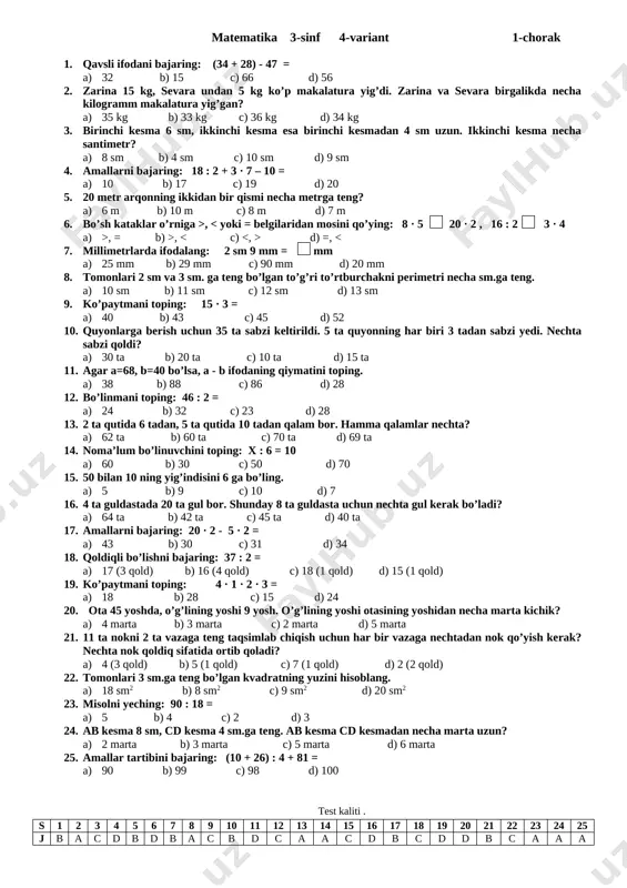 st kaliti . s 1 2 3 4 5 6 7 8 9 10 11 12 13 14 15 16 17 18 19 20 21 22 23 24 25 j c b c b a d d b a c a b b b d a c d b c a d a b c matematika 3-sinf 3-variant 2-chorak 1. sonni raqamda ifodalang: 9 ta yuzlik 1 ta o’nlik 2 ta birlik a) 129 b) 912 c) 192 d) 971 2. bo’sh kataklar o’rniga > , , d) >, = 3. tomonlari 12 sm va 20 sm bo’lgan to’g’ri to’rtburchakning perimetrini toping. a) 54 sm b) 74 sm c) 64 sm d) 64 sm 4. qopdagi 40 kg un 4 kg.dan qilib xaltachalarga solindi. qopdagi un nechta xaltachaga solingan? a) 10 ta b) 15 ta c) 13 ta d) 12 ta 5. amallarni bajaring: 65 + 32 – 35 = …