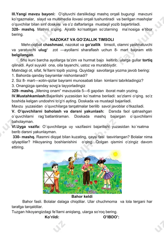 ukli ona, oila tayanchi, ustoz va murabbiydir. matndagi ot, sifat, fe’llarni topib yozing. quyida 1. bahorda qanday bayramlar nishonlanadi? 2. siz 8- mart—xotin-qizlar bayrami munosabati bilan 3. onangizga qanday sovg‘a tayyorladingiz 329- mashq. „mening onam“ mavzusida 5 iv.mustahkamlash:bajarilishi yuzasidan ko`rsatma beriladi: so‘zlarni o‘qing. so‘z boshida kelgan undoshni to‘g‘ri ayting. doskada va mustaqil bajariladi. mavzu yuzasidan o’quvchilarga tarqatmalar berilib savol javoblar o’tkaziladi. v. o’quvchilarni baholash va darsni yakunlash: o`quvchilarni rag`batlantiraman. doskada mashq bajargan o`quvchilarni baholayman. vi.uyga vazifa: o`quvchilarga uy vazifasini bajarilishi yuzasidan ko`rsatma berib darsni yakunlayman. 330- mashq. rasmni diqqat bilan kuzating, qaysi fasl tasvirlangan? bolalar nima qilyaptilar? hikoyaning boshlanishini o‘qing. qolgan qismini o‘zingiz davom ettiring. bahor fasli. bolalar dalaga chiqdilar. ular chuchmoma va lola te tarafga tarqaldilar. tuzgan hikoyangizdagi fe’llarni aniqlang, ularga ko’rildi: o’qituvchi darslikdagi mashq orqali bugungi mavzuni ko’rgazmalar, slayd va multimedia ilovasi orqali tushuntiradi va berilgan mashqlar o’quvchilar bilan sinf doskasi va o’z daftarlariga mustaqil yozib bajartiriladi. matnni …