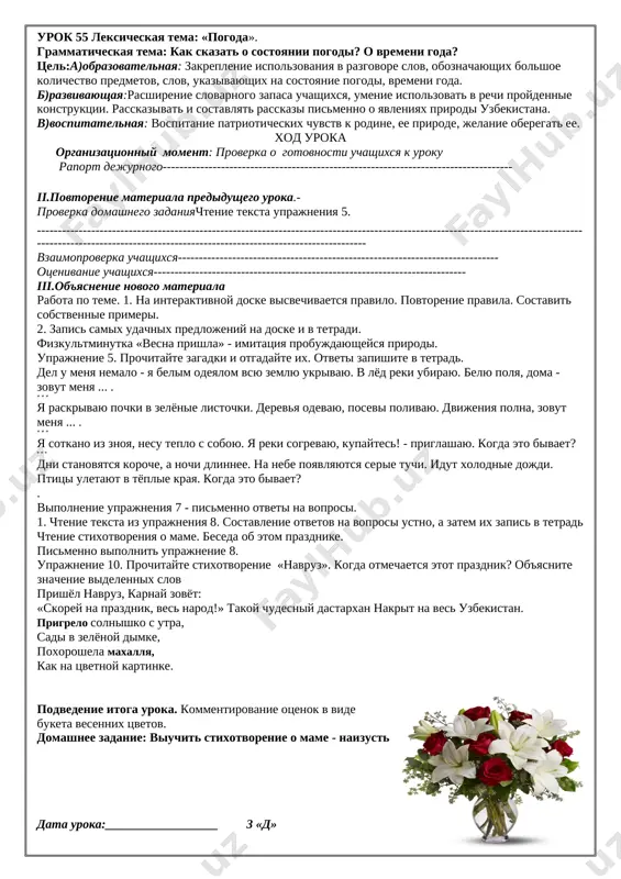 prazdnike prirodi. posle urokov rebyata sobralis vozle shkoli. kajdiy prinyos lopatu i vedro. pod'exala mashina. ona privezla sajentsi fruktovix i dekorativnix derevev. ucheniki visadili sajentsi vokrug shkoli. vdol zabora rebyata posadili molodie yolochki. skoro zazeleneet shkolniy sad skajite, o kakom vremeni goda govoritsya v uprajnenii. dekorativnie - manzarali sajentsi - ko‘chatlar pod'exat - pishetsya s tvyordim «'» znakom. chas skorogovorok: vzyal egor topor, poshel rubit les. no podnyat topor ne smog, ele nogi domoy privolok. podvedenie itoga uroka. vistavlenie otsenok i ix kommentirovanie. refleksivnaya deyatelnost detey po tablitse (nad doskoy): na uroke: [image: http://i.tt-uz.ru/u/7e/d716a4140a11e3a118ffaaf3284aaa/-/76.jpg]ya priobryol ya nauchilsya ya ponyal, chto bilo trudno bilo interesno xochu skazat «spasibo» domashnee zadanie: virazitelnoe chtenie teksta uprajneniya data uroka:__________________ 3 «d» urok 55 leksicheskaya tema: «pogoda». grammaticheskaya tema: kak skazat o sostoyanii pogodi? o vremeni goda? tsel:a)obrazovatelnaya: zakreplenie ispolzovaniya v razgovore slov, oboznachayushix bolshoe kolichestvo predmetov, slov, ukazivayushix na sostoyanie pogodi, vremeni goda. b)razvivayushaya:rasshirenie …
