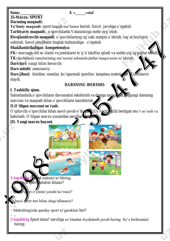 yig`iq gaplar tuzadi; tk:davlatimiz ramzlarining ma’nosini tuhunish;daftar muqovasini to`ldirish dars turi: yangi bilim beruvchi dars uslubi: zamonaviy. dars jihozi: kitoblar, rasmlar, ko`rgazmali qurollar, tarqatma materiallar. videotasvir slaydi. darsning borishi: i. tashkiliy qism. salomlashish,o`quvchilarni davomatini tekshirish va darsga tayyorlash.bugungi darsning mavzusi va maqsadi bilan o`quvchilarni tanishtirish. ii.o`tilgan mavzuni so`rash. o`qituvchi o`quvchilar bilan savol-javob o`tkazadi. uy vazifa qilib berilgan she’r so`rash va baholash. o`tilgan mavzu yuzasidan savollar beriladi. iii. yangi mavzu bayoni. 1-topshiriq.suhbat matnini to‘ldiring. – siz qaysi sport turlarini bilasiz? – ... – qaysi sport o‘yinini yaxshi ko‘rasiz? – ... – qaysi sport turi bilan shug‘ullanasiz? – ... – maktabingizda qanday sport to‘garaklari bor? – ... 2-topshiriq.sport nima? savoliga so‘zlardan foydalanib javob bering. so‘z birikmalari tuzing. sog‘lik do‘stlik sport nima? chiniqish harakat 1-mashq.nuqtalar o‘rnini to‘ldiring va ko‘chirib yozing. 1. men ertalab ... bilan shug‘ullanaman. 2. akam ... bilan shug‘ullanadi. 3. maktabimizda ... to‘garagi bor. 4. men sportning ... to‘garagiga qatnashaman. foydalanish …