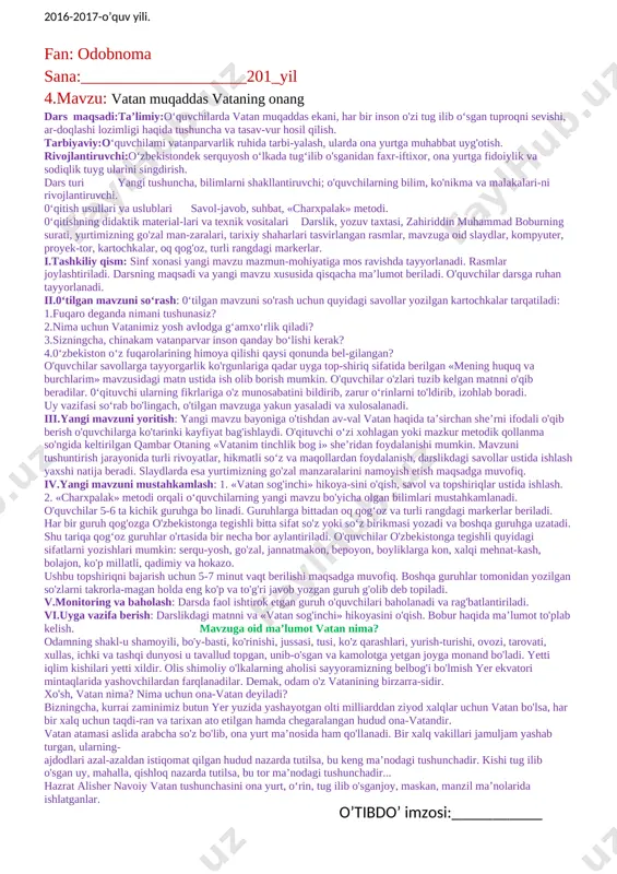 i bajarish uchun 10 minut vaqt beriladi. topshiriq guruh o'quvchilarining biri tomonidan taqdimot qilinadi. guruhlar topshiriqni tez, aniq va sifatli bajarganiga qarab baholanadi. v.monitoring va baholash: darsda faol ishtirok etgan guruh va o'quvchilar baholanadi, rag'batlantiriladi. vi.uyga vazifa berish: darslikdagi matn ustida ishlash. [image: image2.png] fan: odobnoma sana:____________________201_yil 3.mavzu: men o’zbekiston respublikasi fuqarosiman dars maqsadi.ta’limiy:o'quvchilarga kimlar o'zbekiston fuqarosi bo'lishi mumkinligi, fuqarolarning huquq va erkinliklari davlat tomonidan ishonchli himoya qilinishi haqida umumiy tushuncha berish. tarbiyaviy :o'quvchilarning huquqiy madaniyatini os-hirish, qonunlarni hurmat qilishga va ularga qat’iy amal qilishga o‘rgatish. rivojlantiruvchi: 0‘quvchilarda o'zbekiston fuqarosi ekan-ligidan faxr-iftixor, milliy g'urur, vatanparvarlik tuyg'ularini kamol toptirish. dars turi: tushuncha, bilimlarni shakllantiruvchi; o'quvchilarning bilim, ko'nikma va malakalari-ni rivojlantiruvchi. 0‘qitish usullari va uslublari:savol-javob, suhbat, «tushunchalar tahlili» metodi. 0‘qitishning didaktik materiallari va texnik vositalari:darslik, yozuv taxtasi, o'zbekiston respublikasi konstitutsiyasi, mavzuga oid slaydlar, kompyuter, proyektor, oq qog'oz, fuqarolik pasporti. i.tashkiliy qism: darsning maqsadi va yangi mavzu xususida qisqacha ma’lumot beriladi. sinf xonasi …