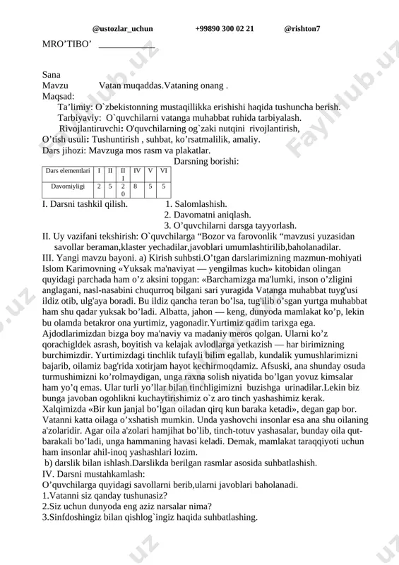 lsa, o’sha yerda to’kin-sochinlik, farovonlik va fayz-baraka bo’ladi. qadimdan qolgan bir naql bor: «yurtning farovonligini, elning kayfiyatini bilishni istasang, bozorga bor». yoz va kuzning serbaraka hosili bozorlarimizni to’ldirib, elimiz dasturxonini noz-ne'matlar bilan bezamoqda. sharqona bozorlarimizni tomosha qilgan sayyohlar uning turli-tuman, shirindan shakar meva-chevalarga boyligini ko’rib, yurtimizga havas qilishmoqda. albatta, jahon — keng, dunyoda mamlakat ko’p, lekin bu olamda betakror ona yurtimiz, yagonadir.yurtimiz qadim tarixga ega. ajdodlarimizdan bizga boy ma'naviy va madaniy meros qolgan. ularni ko’z qorachigldek asrash, boyitish va kelajak avlodlarga yetkazish — har birimizning burchimizdir. yurtimizdagi tinchlik tufayli bilim egallab, kundalik yumushlarimizni bajarib, oilamiz bag'rida xotirjam hayot kechirmoqdamiz. iv.klaster yechish. oldindan tayyorlab qo`yilgan ko`rgazma asosida o`zbekiston so`zini tarmoqlaymiz v. darsni mustahkamlash; o’quvchilarga quyidagi savollarni berib,ularni javoblari baholanadi. 1.vatan deganda nimani tushunasiz ? 2.mustaqillik haqida nimalarni bilasiz ? 3.bobolarimizning vatan haqidagi o’gitlarini yodda tuting? vi. uyga vazifa: o`qib,savollarga javob yozib kelish va mavzuga mos rasm chizish. mro’tibo’ ____________ sana mavzu …