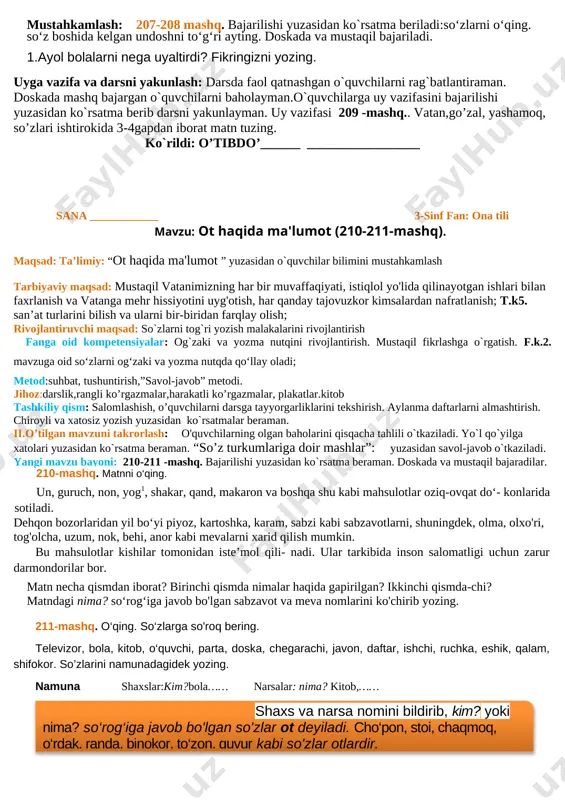 tili mavzu:. so'z turkumlari. (207-208-mashq) maqsad: ta’limiy: “ so'z turkumlari ” yuzasidan o`quvchilar bilimini mustahkamlash tarbiyaviy maqsad: ozoda va tartibli bo`lishni, o`z ustida ishlash va mas`uliyatli bo`lishni tarbiyalsh. rivojlantiruvchi maqsad: so`zlarni tog`ri yozish malakalarini rivojlantirish fanga oid kompetensiyalar: mashq shartini tushuna oladi va mashq ustida kerakli faoliyatni amalga oshira oladi. metod:suhbat, tushuntirish,”savol-javob” metodi. jihoz:darslik,rangli ko’rgazmalar,harakatli ko’rgazmalar, plakatlar.kitob i.tashkiliy qism: salomlashish, o’quvchilarni darsga tayyorgarliklarini tekshirish. aylanma daftarlarni almashtirish. chiroyli va xatosiz yozish yuzasidan ko`rsatmalar beraman. ii.o’tilgan mavzuni takrorlash: o'quvchilarning olgan baholarini qisqacha tahlili o`tkaziladi. yo`l qo`yilga xatolari yuzasidan ko`rsatma beraman. . “so’z turkumlariga doir mashlar”: yuzasidan savol-javob o`tkaziladi. yangi mavzu bayoni: 207-208 -mashq. bajarilishi yuzasidan ko`rsatma beraman. doskada va mustaqil bajaradilar. 207-mashq. 0‘qing. ajratib ko'rsatilgan so'zlarga so‘ roq bering va qaysi so‘z turkumiga tegishliligini aniqlang. devor tagida hurpayib turgan mushuk bolasi- ga qarab bir kuchuk hurar edi. mushuk bola- si qo‘rqqanidan g‘ujanak bo‘lib olgandi. maktab- dan qaytayotgan ikki bola buni tomosha …