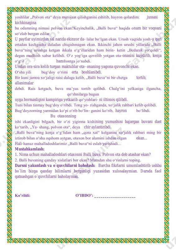 mahalladoshlarimiz „balli buva“ni eslab yurishadi... mustahkamlash: 1. nima uchun mahalladoshlari otaxonni balli buva, polvon ota deb atashar ekan? 2. balli buvaning qanday xislatlari bor ekan? matndan shu o‘rinlarni toping. darsni yakunlash va o`quvchilarni baholash: barcha fikrlarni umumlashtirib ushbu bo`lim bizga qanday bilimlarni berganligi yuzasidan xulosalaymian. darsda faol qatnashgan o`quvchilarni baholayman. ko’rildi: o’ibdo’: ____________________ sana:__________ mavzu:bugun bolasiz, ertaga askar bo‘lasiz darsning maqsadi: ta`limiy:.o`quvchilarning „bugun bolasiz, ertaga askar bo‘lasiz “ bo`limi yuzasidan mavzularni o'rganish davomida o'zlashtirgan bilimlarini mustahkamlash. tarbiyaviy: ta’lim-tarbiya jarayonida beriladigan bilimlar yaxlit va ijtimoiy shart- sharoitlar, milliy va tarixiy ma’naviy omillar, umuminsoniy qadriyatlar mohiyatini tushuntirish. yuksak insoniy fazilatlar mohiyatini anglatish, ularga ongli munosabatda bo’lish, yaxshini yomondan ajrata olish bilimini shakllantirish. t.k.5. badiiy asarlarda xilma-xil shakl va ko‘rinishlarda namoyon bo‘ladigan qahramonlarning insoniylik va boshqa fazilatlariga qarab turib xolis mulohaza yurita olish; rivojlantiruvchi; dars jarayonida egallangan bilimlarni aniqlash, umumlashtirish, mustahkamlash. sinfning boshqa a’zolarining fikrlarini tinglay olish ko’nikmalarini hosil qilish.f.k.2. o‘qilgan asar mazmuniga …
