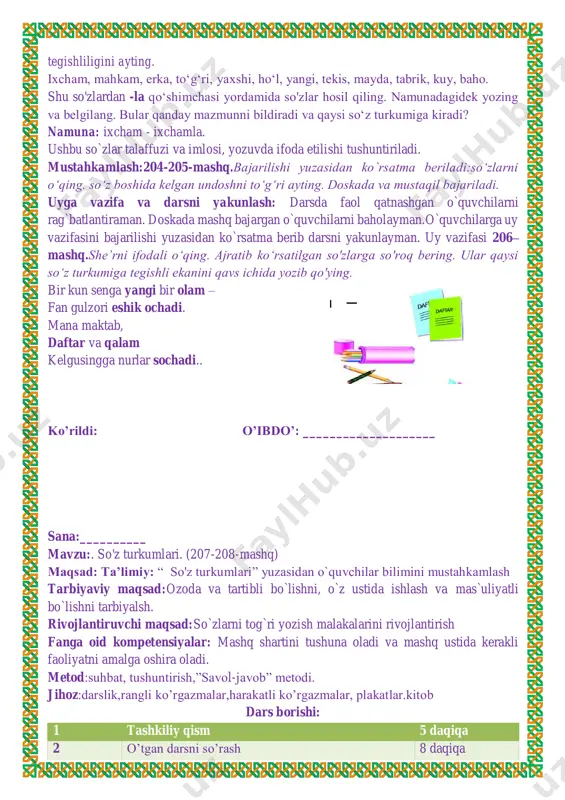 rib darsni yakunlayman. uy vazifasi 206– mashq.she’rni ifodali o‘qing. ajratib ko‘rsatilgan so'zlarga so'roq bering. ular qaysi so‘z turkumiga tegishli ekanini qavs ichida yozib qo'ying. bir kun senga yangi bir olam – fan gulzori eshik ochadi. mana maktab, daftar va qalam kelgusingga nurlar sochadi.. ko’rildi: o’ibdo’: ____________________ sana:__________ mavzu:. so'z turkumlari. (207-208-mashq) maqsad: ta’limiy: “ so'z turkumlari” yuzasidan o`quvchilar bilimini mustahkamlash tarbiyaviy maqsad:ozoda va tartibli bo`lishni, o`z ustida ishlash va mas`uliyatli bo`lishni tarbiyalsh. rivojlantiruvchi maqsad:so`zlarni tog`ri yozish malakalarini rivojlantirish fanga oid kompetensiyalar: mashq shartini tushuna oladi va mashq ustida kerakli faoliyatni amalga oshira oladi. metod:suhbat, tushuntirish,”savol-javob” metodi. jihoz:darslik,rangli ko’rgazmalar,harakatli ko’rgazmalar, plakatlar.kitob dars borishi: 1 tashkiliy qism 5 daqiqa 2 o’tgan darsni so’rash 8 daqiqa 3 yangi mavzuni yoritish 17 4 yangi mavzuni mustahkamlash 8 daqiqa 5 baholash 5 daqiqa 6 uyga vazifa berish 2 daqiqa i.tashkiliy qism: salomlashish, o’quvchilarni darsga tayyorgarliklarini tekshirish. aylanma daftarlarni almashtirish. chiroyli va xatosiz yozish yuzasidan ko`rsatmalar …